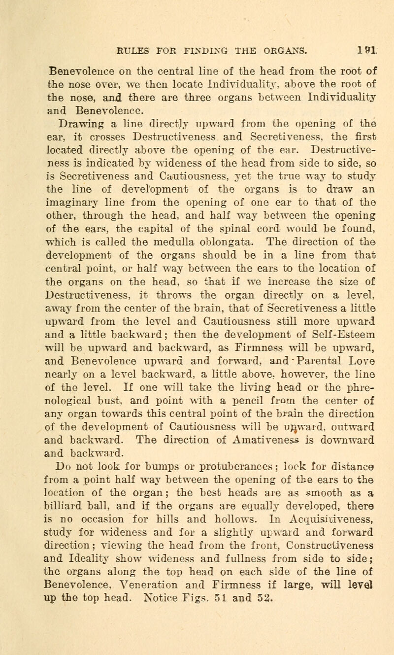 Benevolence on the central line of the head from the root of the nose over, we then locate Individuality, above the root of the nose, and there are three organs between Individuality and Benevolence. Drawing a line directly upward from the opening of the ear, it crosses Destructiveness and Secretiveness, the first located directly above the opening of the ear. Destructive- ness is indicated by wideness of the head from side to side, so is Secretiveness and Cautiousness, yet the true way to study the line of development of the organs is to draw an imaginary line from the opening of one ear to that of the other, through the head, and half way between the opening of the ears, the capital of the spinal cord would be found, which is called the medulla oblongata. The direction of the development of the organs should be in a line from that central point, or half way between the ears to the location of the organs on the head, so that if we increase the size of Destructiveness, it throws the organ directly on a level, away from the center of the brain, that of Secretiveness a little upward from the level and Cautiousness still more upward and a little backward; then the development of Self-Esteem will be upward and backward, as Firmness will be upward, and Benevolence upward and forward, and • Parental Love nearly on a level backward, a little above: however, the line of the level. If one will take the living head or the phre- nological bust, and point with a pencil from the center of any organ towards this central point of the brain the direction of the development of Cautiousness will be upward, outward and backward. The direction of Amativenes^ is downward and backward. Do not look for bumps or protuberances; look for distance from a point half way between the opening of the ears to the location of the organ; the best heads are as -smooth as a billiard ball, and if the organs are equally developed, there is no occasion for hills and hollows. In Acquisitiveness, study for wideness and for a slightly upward and forward direction; viewing the head from the front, Constructiveness and Ideality show wideness and fullness from side to side; the organs along the top head on each side of the line of Benevolence, Veneration and Firmness if large, will level up the top head. Notice Figs, 51 and 52.