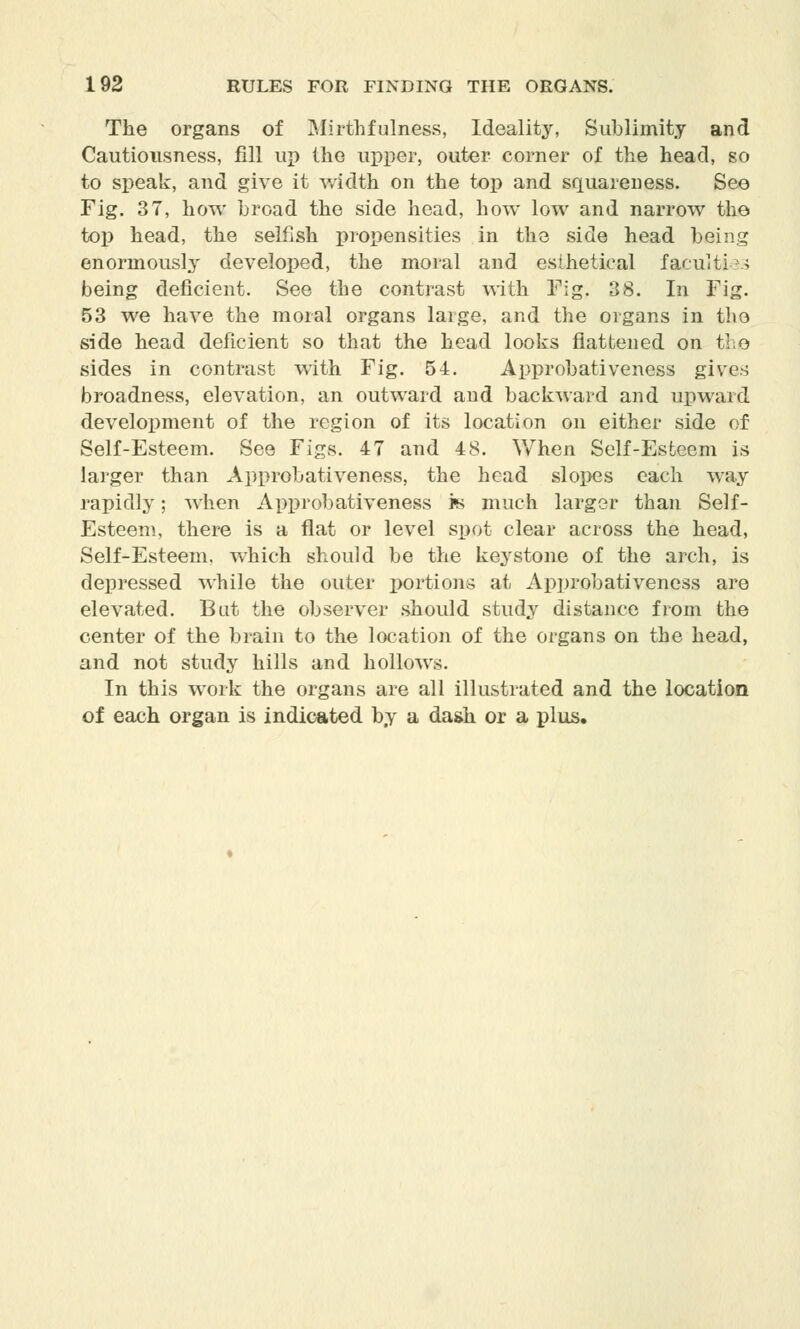 The organs of Mirthfulness, Ideality, Sublimity and Cautiousness, fill up the upper, outer corner of the head, so to speak, and give it width on the top and squareness. See Fig. 37, how broad the side head, how low and narrow the top head, the selfish propensities in the side head being enormously developed, the moral and esthetical faculties being deficient. See the contrast with Fig. 38. In Fig. 53 we have the moral organs large, and the organs in the side head deficient so that the head looks flattened on the sides in contrast with Fig. 54. Approbativeness gives broadness, elevation, an outward and backward and upward development of the region of its location on either side of Self-Esteem. See Figs. 47 and 48. When Self-Esteem is larger than Approbativeness, the head slopes each way rapidly; when Approbativeness is much larger than Self- Esteem, there is a flat or level spot clear across the head, Self-Esteem, which should be the keystone of the arch, is depressed while the outer portions at Approbativeness are elevated. But the observer should study distance from the center of the brain to the location of the organs on the head, and not study hills and hollows. In this work the organs are all illustrated and the location of each organ is indicated by a dash or a plus.