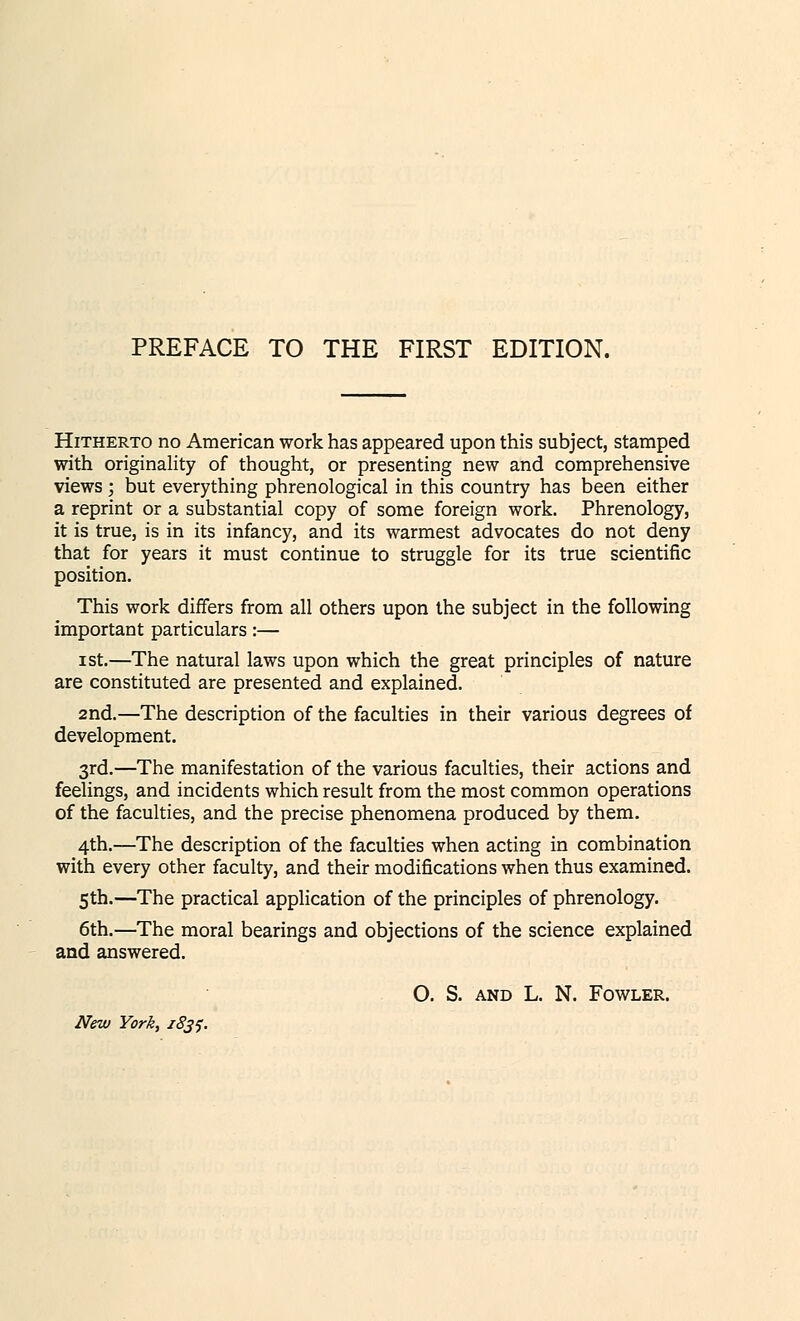 PREFACE TO THE FIRST EDITION. Hitherto no American work has appeared upon this subject, stamped with originality of thought, or presenting new and comprehensive views; but everything phrenological in this country has been either a reprint or a substantial copy of some foreign work. Phrenology, it is true, is in its infancy, and its warmest advocates do not deny that for years it must continue to struggle for its true scientific position. This work differs from all others upon the subject in the following important particulars:— ist.—The natural laws upon which the great principles of nature are constituted are presented and explained. 2nd.—The description of the faculties in their various degrees of development. 3rd.—The manifestation of the various faculties, their actions and feelings, and incidents which result from the most common operations of the faculties, and the precise phenomena produced by them. 4th.—The description of the faculties when acting in combination with every other faculty, and their modifications when thus examined. 5th.—The practical application of the principles of phrenology. 6th.—The moral bearings and objections of the science explained and answered. O. S. and L. N. Fowler. New York, 1831.