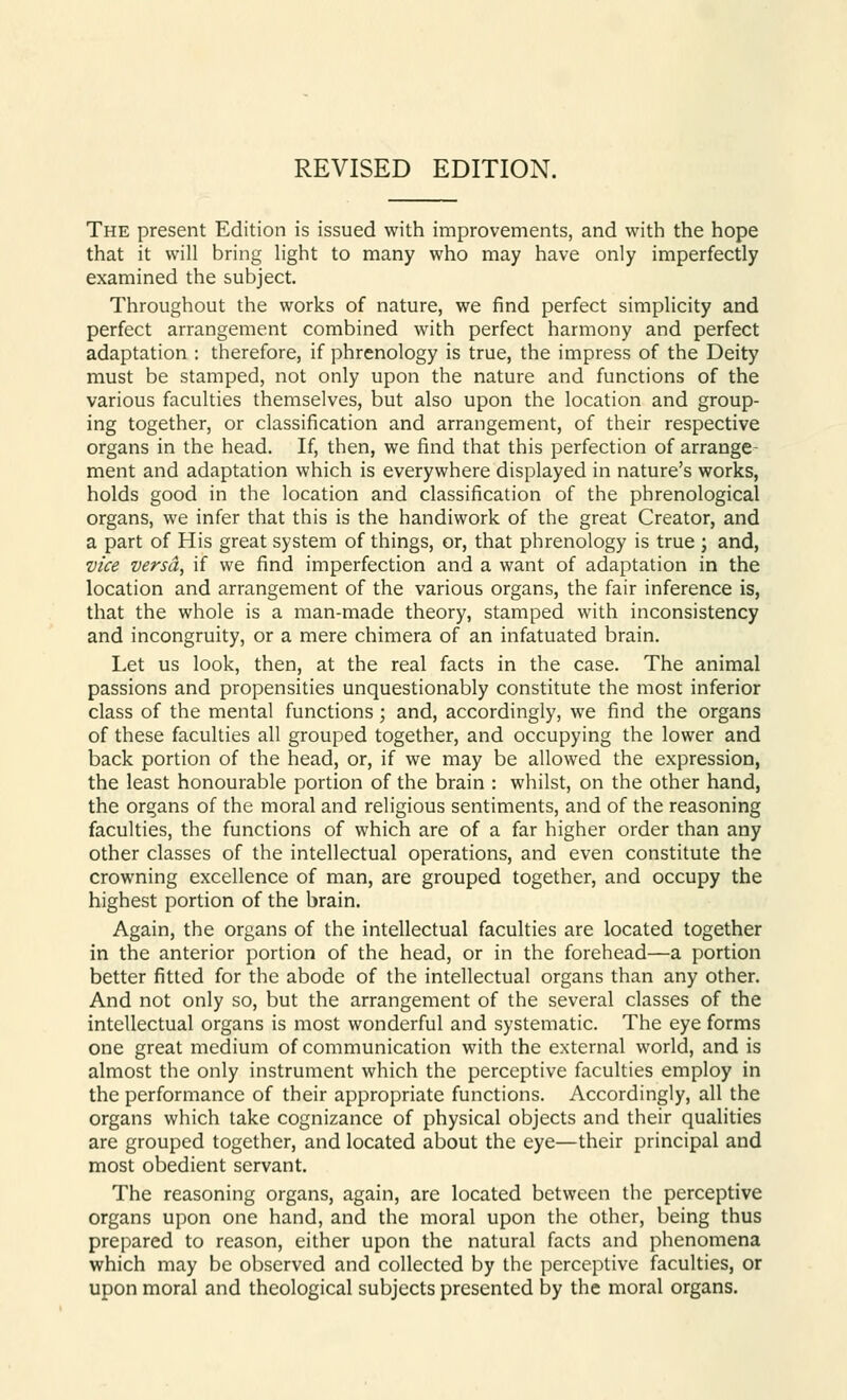 REVISED EDITION. The present Edition is issued with improvements, and with the hope that it will bring light to many who may have only imperfectly examined the subject. Throughout the works of nature, we find perfect simplicity and perfect arrangement combined with perfect harmony and perfect adaptation : therefore, if phrenology is true, the impress of the Deity must be stamped, not only upon the nature and functions of the various faculties themselves, but also upon the location and group- ing together, or classification and arrangement, of their respective organs in the head. If, then, we find that this perfection of arrange- ment and adaptation which is everywhere displayed in nature's works, holds good in the location and classification of the phrenological organs, we infer that this is the handiwork of the great Creator, and a part of His great system of things, or, that phrenology is true ; and, vice versa, if we find imperfection and a want of adaptation in the location and arrangement of the various organs, the fair inference is, that the whole is a man-made theory, stamped with inconsistency and incongruity, or a mere chimera of an infatuated brain. Let us look, then, at the real facts in the case. The animal passions and propensities unquestionably constitute the most inferior class of the mental functions ; and, accordingly, we find the organs of these faculties all grouped together, and occupying the lower and back portion of the head, or, if we may be allowed the expression, the least honourable portion of the brain : whilst, on the other hand, the organs of the moral and religious sentiments, and of the reasoning faculties, the functions of which are of a far higher order than any other classes of the intellectual operations, and even constitute the crowning excellence of man, are grouped together, and occupy the highest portion of the brain. Again, the organs of the intellectual faculties are located together in the anterior portion of the head, or in the forehead—a portion better fitted for the abode of the intellectual organs than any other. And not only so, but the arrangement of the several classes of the intellectual organs is most wonderful and systematic. The eye forms one great medium of communication with the external world, and is almost the only instrument which the perceptive faculties employ in the performance of their appropriate functions. Accordingly, all the organs which take cognizance of physical objects and their qualities are grouped together, and located about the eye—their principal and most obedient servant. The reasoning organs, again, are located between the perceptive organs upon one hand, and the moral upon the other, being thus prepared to reason, either upon the natural facts and phenomena which may be observed and collected by the perceptive faculties, or upon moral and theological subjects presented by the moral organs.