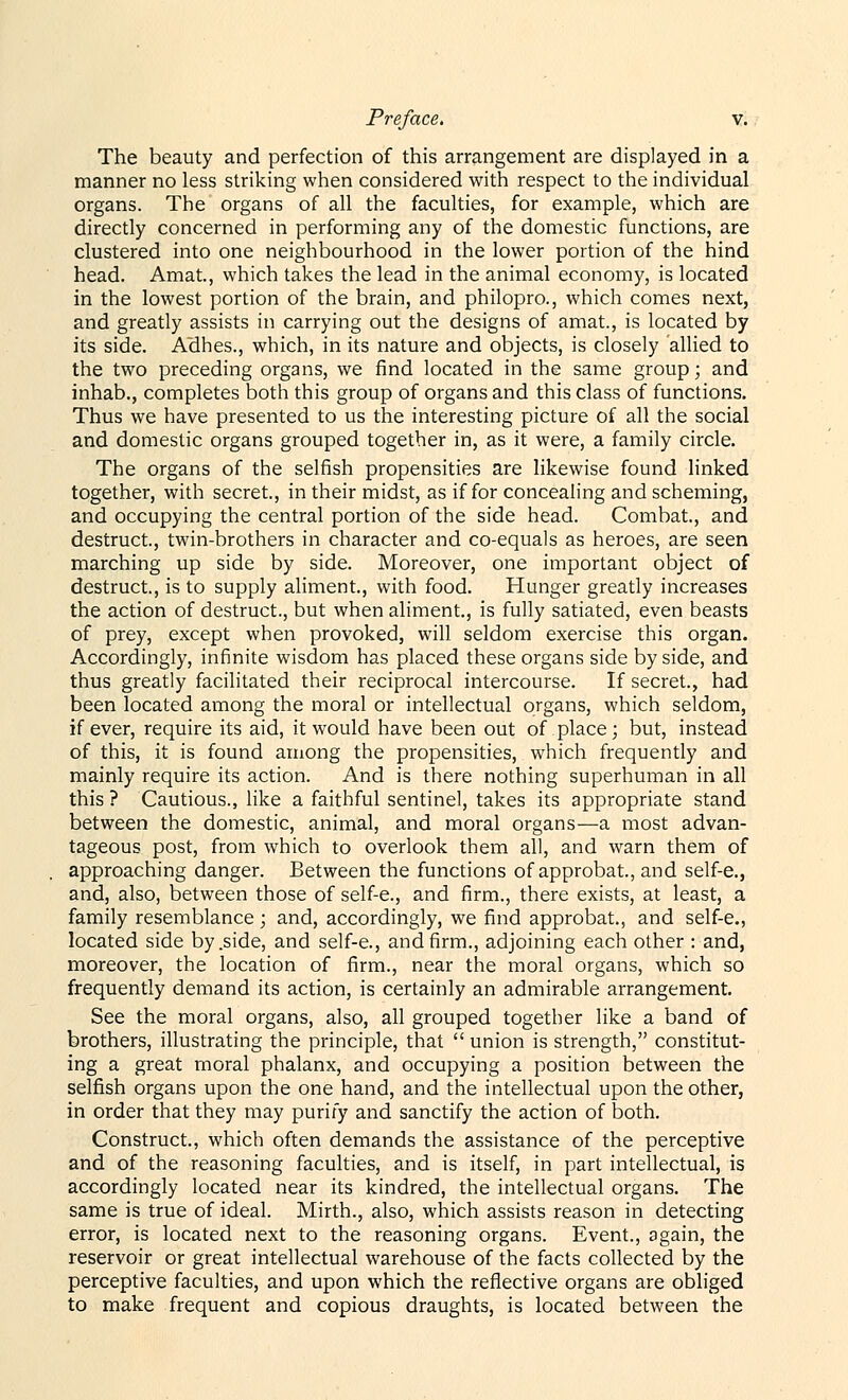 The beauty and perfection of this arrangement are displayed in a manner no less striking when considered with respect to the individual organs. The organs of all the faculties, for example, which are directly concerned in performing any of the domestic functions, are clustered into one neighbourhood in the lower portion of the hind head. Amat., which takes the lead in the animal economy, is located in the lowest portion of the brain, and philopro., which comes next, and greatly assists in carrying out the designs of amat., is located by its side. Adhes., which, in its nature and objects, is closely allied to the two preceding organs, we find located in the same group; and inhab., completes both this group of organs and this class of functions. Thus we have presented to us the interesting picture of all the social and domestic organs grouped together in, as it were, a family circle. The organs of the selfish propensities are likewise found linked together, with secret., in their midst, as if for concealing and scheming, and occupying the central portion of the side head. Combat., and destruct, twin-brothers in character and co-equals as heroes, are seen marching up side by side. Moreover, one important object of destruct., is to supply aliment., with food. Hunger greatly increases the action of destruct., but when aliment., is fully satiated, even beasts of prey, except when provoked, will seldom exercise this organ. Accordingly, infinite wisdom has placed these organs side by side, and thus greatly facilitated their reciprocal intercourse. If secret., had been located among the moral or intellectual organs, which seldom, if ever, require its aid, it would have been out of place; but, instead of this, it is found among the propensities, which frequently and mainly require its action. And is there nothing superhuman in all this ? Cautious., like a faithful sentinel, takes its appropriate stand between the domestic, animal, and moral organs—a most advan- tageous post, from which to overlook them all, and warn them of approaching danger. Between the functions of approbat, and self-e., and, also, between those of self-e., and firm., there exists, at least, a family resemblance ; and, accordingly, we find approbat., and self-e., located side by .side, and self-e., and firm., adjoining each other : and, moreover, the location of firm., near the moral organs, which so frequently demand its action, is certainly an admirable arrangement. See the moral organs, also, all grouped together like a band of brothers, illustrating the principle, that  union is strength, constitut- ing a great moral phalanx, and occupying a position between the selfish organs upon the one hand, and the intellectual upon the other, in order that they may purify and sanctify the action of both. Construct., which often demands the assistance of the perceptive and of the reasoning faculties, and is itself, in part intellectual, is accordingly located near its kindred, the intellectual organs. The same is true of ideal. Mirth., also, which assists reason in detecting error, is located next to the reasoning organs. Event., again, the reservoir or great intellectual warehouse of the facts collected by the perceptive faculties, and upon which the reflective organs are obliged to make frequent and copious draughts, is located between the