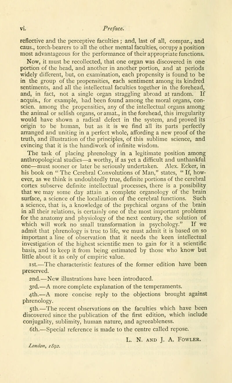 reflective and the perceptive faculties; and, last of all, compar., and caus., torch-bearers to all the other mental faculties, occupy a position most advantageous for the performance of their appropriate functions. Now, it must be recollected, that one organ was discovered in one portion of the head, and another in another portion, and at periods widely different, but, on examination, each propensity is found to be in the group of the propensities, each sentiment among its kindred sentiments, and all the intellectual faculties together in the forehead, and, in fact, not a single organ straggling abroad at random. If acquis., for example, had been found among the moral organs, con- scien. among the propensities, any of the intellectual organs among the animal or selfish organs, oramat., in the forehead, this irregularity would have shown a radical defect in the system, and proved its origin to be human, but as it is we find all its parts perfectly arranged and uniting in a perfect whole, affording a new proof of the truth, and illustration of the principles, of this sublime science, and evincing that it is the handiwork of infinite wisdom. The task of placing phrenology in a legitimate position among anthropological studies—a worthy, if as yet a difficult and unthankful one—must sooner or later be seriously undertaken. Alex. Ecker, in his book on  The Cerebral Convolutions of Man, states,  If, how- ever, as we think is undoubtedly true, definite portions of the cerebral cortex subserve definite intellectual processes, there is a possibility that we may some day attain a complete organology of the brain surface, a science of the localization of the cerebral functions. Such a science, that is, a knowledge of the psychical organs of the brain in all their relations, is certainly one of the most important problems for the anatomy and physiology of the next century, the solution of which will work no small transformation in psychology. If we admit that phrenology is true to life, we must admit it is based on so important a line of observation that it needs the keen intellectual investigation of the highest scientific men to gain for it a scientific basis, and to keep it from being estimated by those who know but little about it as only of empiric value. ist.—The characteristic features of the former edition have been preserved. 2nd.—New illustrations have been introduced. 3rd.—A more complete explanation of the temperaments. 4th.—A more concise reply to the objections brought against phrenology. 5th.—The recent observations on the faculties which have been discovered since the publication of the first edition, which include conjugality, sublimity, human nature, and agreeableness. 6th.—Special reference is made to the centre called repose. L. N. and J. A. Fowler. London, i8q2.