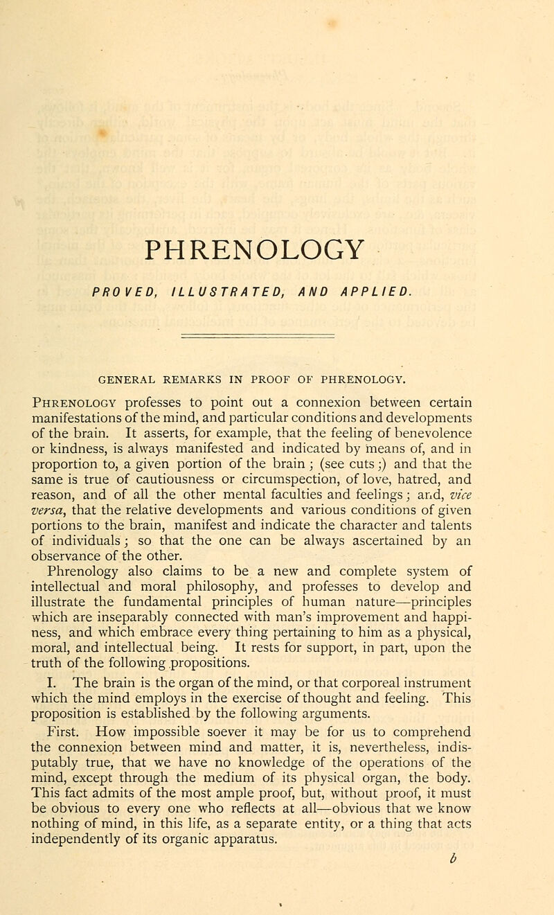 PHRENOLOGY PROVED, ILLUSTRATED, AND APPLIED. GENERAL REMARKS IN PROOF OF PHRENOLOGY. Phrenology professes to point out a connexion between certain manifestations of the mind, and particular conditions and developments of the brain. It asserts, for example, that the feeling of benevolence or kindness, is always manifested and indicated by means of, and in proportion to, a given portion of the brain ; (see cuts;) and that the same is true of cautiousness or circumspection, of love, hatred, and reason, and of all the other mental faculties and feelings; and, vice versa, that the relative developments and various conditions of given portions to the brain, manifest and indicate the character and talents of individuals; so that the one can be always ascertained by an observance of the other. Phrenology also claims to be a new and complete system of intellectual and moral philosophy, and professes to develop and illustrate the fundamental principles of human nature—principles which are inseparably connected with man's improvement and happi- ness, and which embrace every thing pertaining to him as a physical, moral, and intellectual being. It rests for support, in part, upon the truth of the following propositions. I. The brain is the organ of the mind, or that corporeal instrument which the mind employs in the exercise of thought and feeling. This proposition is established by the following arguments. First. How impossible soever it may be for us to comprehend the connexion between mind and matter, it is, nevertheless, indis- putably true, that we have no knowledge of the operations of the mind, except through the medium of its physical organ, the body. This fact admits of the most ample proof, but, without proof, it must be obvious to every one who reflects at all—obvious that we know nothing of mind, in this life, as a separate entity, or a thing that acts independently of its organic apparatus. b