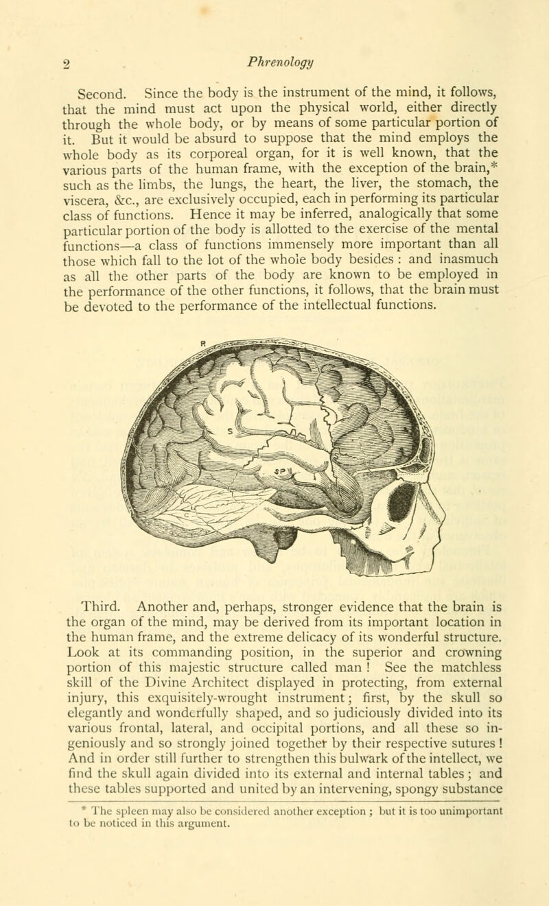 Second. Since the body is the instrument of the mind, it follows, that the mind must act upon the physical world, either directly through the whole body, or by means of some particular portion of it. But it would be absurd to suppose that the mind employs the whole body as its corporeal organ, for it is well known, that the various parts of the human frame, with the exception of the brain,* such as the limbs, the lungs, the heart, the liver, the stomach, the viscera, &c, are exclusively occupied, each in performing its particular class of functions. Hence it may be inferred, analogically that some particular portion of the body is allotted to the exercise of the mental functions—a class of functions immensely more important than all those which fall to the lot of the whole body besides : and inasmuch as all the other parts of the body are known to be employed in the performance of the other functions, it follows, that the brain must be devoted to the performance of the intellectual functions. Third. Another and, perhaps, stronger evidence that the brain is the organ of the mind, may be derived from its important location in the human frame, and the extreme delicacy of its wonderful structure. Look at its commanding position, in the superior and crowning portion of this majestic structure called man ! See the matchless skill of the Divine Architect displayed in protecting, from external injury, this exquisitely-wrought instrument; first, by the skull so elegantly and wonderfully shaped, and so judiciously divided into its various frontal, lateral, and occipital portions, and all these so in- geniously and so strongly joined together by their respective sutures ! And in order still further to strengthen this bulwark of the intellect, we find the skull again divided into its external and internal tables; and these tables supported and united by an intervening, spongy substance  Thi_- spleen may also be considered another exception ; but it is too unimportant to be noticed in this argument