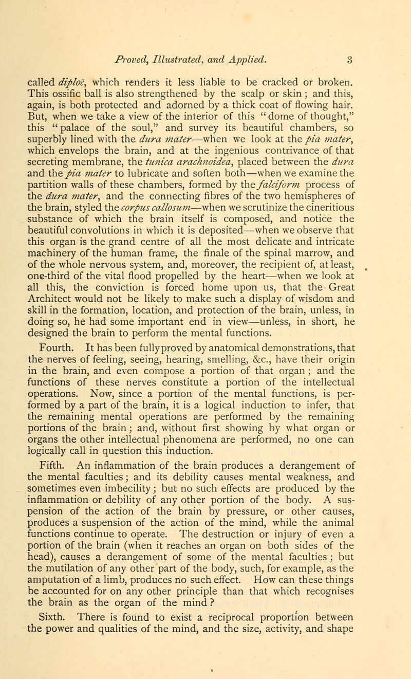 called diploc, which renders it less liable to be cracked or broken. This ossific ball is also strengthened by the scalp or skin; and this, again, is both protected and adorned by a thick coat of flowing hair. But, when we take a view of the interior of this  dome of thought, this  palace of the soul, and survey its beautiful chambers, so superbly lined with the dura mater—when we look at the pia mater, which envelops the brain, and at the ingenious contrivance of that secreting membrane, the tunica arachnoidea, placed between the dura and the pia mater to lubricate and soften both—when we examine the partition walls of these chambers, formed by the falciform process of the dura mater, and the connecting fibres of the two hemispheres of the brain, styled the corpus callosum—when we scrutinize the cineritious substance of which the brain itself is composed, and notice the beautiful convolutions in which it is deposited—when we observe that this organ is the grand centre of all the most delicate and intricate machinery of the human frame, the finale of the spinal marrow, and of the whole nervous system, and, moreover, the recipient of, at least, one-third of the vital flood propelled by the heart—-when we look at all this, the conviction is forced home upon us, that the Great Architect would not be likely to make such a display of wisdom and skill in the formation, location, and protection of the brain, unless, in doing so, he had some important end in view—unless, in short, he designed the brain to perform the mental functions. Fourth. It has been fullyproved by anatomical demonstrations, that the nerves of feeling, seeing, hearing, smelling, &c, have their origin in the brain, and even compose a portion of that organ ; and the functions of these nerves constitute a portion of the intellectual operations. Now, since a portion of the mental functions, is per- formed by a part of the brain, it is a logical induction to infer, that the remaining mental operations are performed by the remaining portions of the brain; and, without first showing by what organ or organs the other intellectual phenomena are performed, no one can logically call in question this induction. Fifth. An inflammation of the brain produces a derangement of the mental faculties; and its debility causes mental weakness, and sometimes even imbecility • but no such effects are produced by the inflammation or debility of any other portion of the body. A sus- pension of the action of the brain by pressure, or other causes, produces a suspension of the action of the mind, while the animal functions continue to operate. The destruction or injury of even a portion of the brain (when it reaches an organ on both sides of the head), causes a derangement of some of the mental faculties ; but the mutilation of any other part of the body, such, for example, as the amputation of a limb, produces no such effect. How can these things be accounted for on any other principle than that which recognises the brain as the organ of the mind ? Sixth. There is found to exist a reciprocal proportion between the power and qualities of the mind, and the size, activity, and shape