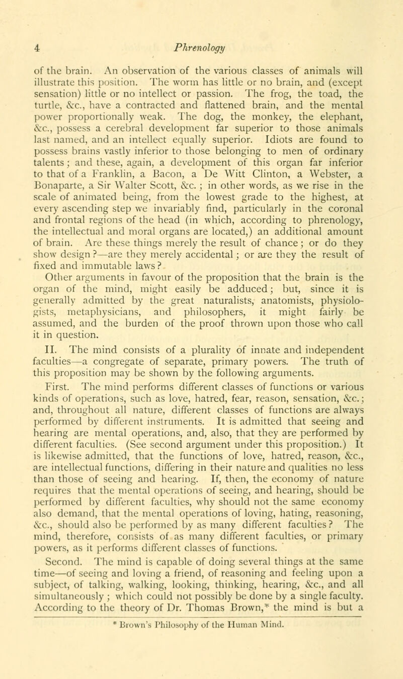 of the brain. An observation of the various classes of animals will illustrate this position. The worm has little or no brain, and (except sensation) little or no intellect or passion. The frog, the toad, the turtle, &c, have a contracted and flattened brain, and the mental power proportionally weak. The dog, the monkey, the elephant, &c., possess a cerebral development far superior to those animals last named, and an intellect equally superior. Idiots are found to possess brains vastly inferior to those belonging to men of ordinary talents; and these, again, a development of this organ far inferior to that of a Franklin, a Bacon, a De Witt Clinton, a Webster, a Bonaparte, a Sir Walter Scott, &c. ; in other words, as we rise in the scale of animated being, from the lowest grade to the highest, at every ascending step we invariably find, particularly in the coronal and frontal regions of the head (in which, according to phrenology, the intellectual and moral organs are located,) an additional amount of brain. Are these things merely the result of chance ; or do they show design ?—are they merely accidental; or are they the result of fixed and immutable laws? Other arguments in favour of the proposition that the brain is the organ of the mind, might easily be adduced; but, since it is generally admitted by the great naturalists, anatomists, physiolo- gists, metaphysicians, and philosophers, it might fairly be assumed, and the burden of the proof thrown upon those who call it in question. II. The mind consists of a plurality of innate and independent faculties—a congregate of separate, primary powers. The truth of this proposition may be shown by the following arguments. First. The mind performs different classes of functions or various kinds of operations, such as love, hatred, fear, reason, sensation, «.\rc.; and, throughout all nature, different classes of functions are always performed by different instruments. It is admitted that seeing and hearing are mental operations, and, also, that they are performed by different faculties. (See second argument under this proposition.) It is likewise admitted, that the functions of love, hatred, reason, &c, are intellectual functions, differing in their nature and qualities no less than those of seeing and hearing. If, then, the economy of nature requires that the mental operations of seeing, and hearing, should be performed by different faculties, why should not the same economy also demand, that the mental operations of loving, hating, reasoning, &c, should also be performed by as many different faculties? The mind, therefore, consists of as many different faculties, or primary powers, as it performs different classes of functions. Second. The mind is capable of doing several things at the same time—of seeing and loving a friend, of reasoning and feeling upon a subject, of talking, walking, looking, thinking, hearing, &c, and all simultaneously ; which could not possibly be done by a single faculty. According to the theory of Dr. Thomas Brown,* the mind is but a * Brown's Philosophy of the Human Mind.