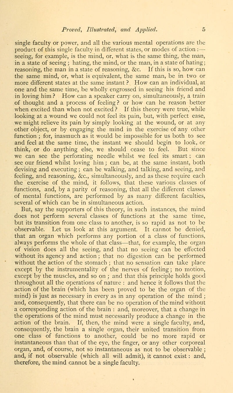 single faculty or power, and all the various mental operations are the product of this single faculty in different states, or modes of action :— seeing, for example, is the mind, or, what is the same thing, the man, in a state of seeing ; hating, the mind, or the man, in a state of hating; reasoning, the man in a state of reasoning, &c. If this is so, how can the same mind, or, what is equivalent, the same man, be in two or more different states at the same instant ? How can an individual, at one and the same time, be wholly engrossed in seeing his friend and in loving him? How can a speaker carry on, simultaneously, a train of thought and a process of feeling? or how can he reason better when excited than when not excited ? If this theory were true, while looking at a wound we could not feel its pain, but, with perfect ease, we might relieve its pain by simply looking at the wound, or at any other object, or by engaging the mind in the exercise of any other function ; for, inasmuch as it would be impossible for us both to see and feel at the same time, the instant we should begin to look, or think, or do anything else, we should cease to feel. But since we can see the perforating needle whilst we feel its smart ; can see our friend whilst loving him; can be, at the same instant, both devising and executing; can be walking, and talking, and seeing, and feeling, and reasoning, &c, simultaneously, and as these require each the exercise of the mind, it follows, that these various classes of functions, and, by a parity of reasoning, that all the different classes of mental functions, are performed by as many different faculties, several of which can be in simultaneous action. But, say the supporters of this theory, in such instances, the mind does not perform several classes of functions at the same time, but its transition from one class to another, is so rapid as not to be observable. Let us look at this argument. It cannot be denied, that an organ which performs any portion of a class of functions, always performs the whole of that class—that, for example, the organ of vision does all the seeing, and that no seeing can be effected without its agency and action; that no digestion can be performed without the action of the stomach ; that no sensation can take place except by the instrumentality of the nerves of feeling; no motion, except by the muscles, and so on ; and that this principle holds good throughout all the operations of nature : and hence it follows that the action of the brain (which has been proved to be the organ of the mind) is just as necessary in every as in any operation of the mind ; and, consequently, that there can be no operation of the mind without a corresponding action of the brain : and, moreover, that a change in the operations of the mind must necessarily produce a change in the action of the brain. If, then, the mind were a single faculty, and, consequently, the brain a single organ, their united transition from one class of functions to another, could be no more rapid or instantaneous than that of the eye, the finger, or any other corporeal organ, and, of course, not so instantaneous as not to be observable ; and, if not observable (which all will admit), it cannot exist: and, therefore, the mind cannot be a single faculty.