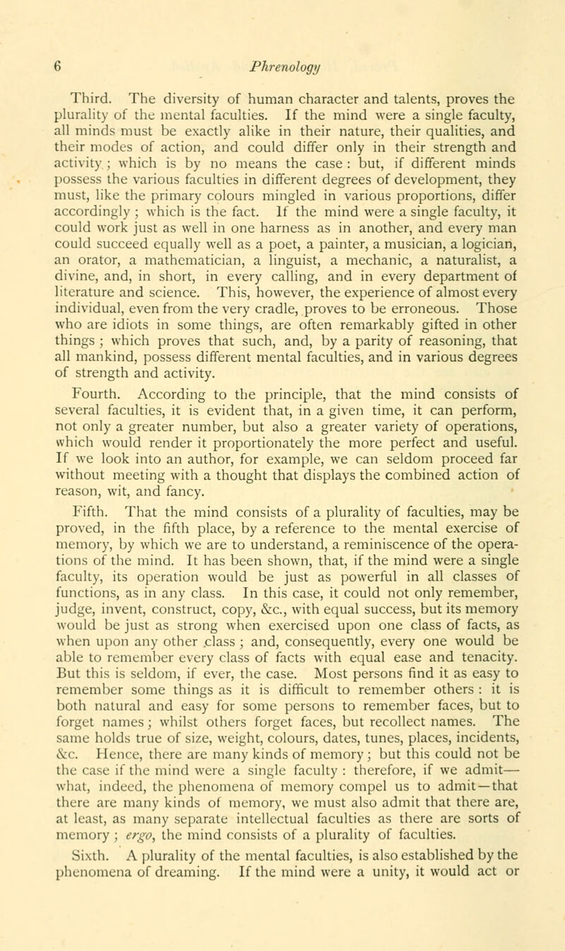 Third. The diversity of human character and talents, proves the plurality of the mental faculties. If the mind were a single faculty, all minds must be exactly alike in their nature, their qualities, and their modes of action, and could differ only in their strength and activity; which is by no means the case: but, if different minds possess the various faculties in different degrees of development, they must, like the primary colours mingled in various proportions, differ accordingly ; which is the fact. If the mind were a single faculty, it could work just as well in one harness as in another, and every man could succeed equally well as a poet, a painter, a musician, a logician, an orator, a mathematician, a linguist, a mechanic, a naturalist, a divine, and, in short, in every calling, and in every department of literature and science. This, however, the experience of almost every individual, even from the very cradle, proves to be erroneous. Those who are idiots in some things, are often remarkably gifted in other things ; which proves that such, and, by a parity of reasoning, that all mankind, possess different mental faculties, and in various degrees of strength and activity. Fourth. According to the principle, that the mind consists of several faculties, it is evident that, in a given time, it can perform, not only a greater number, but also a greater variety of operations, which would render it proportionately the more perfect and useful. If we look into an author, for example, we can seldom proceed far without meeting with a thought that displays the combined action of reason, wit, and fancy. Fifth. That the mind consists of a plurality of faculties, may be proved, in the fifth place, by a reference to the mental exercise of memory, by which we are to understand, a reminiscence of the opera- tions of the mind. It has been shown, that, if the mind were a single faculty, its operation would be just as powerful in all classes of functions, as in any class. In this case, it could not only remember, judge, invent, construct, copy, &c, with equal success, but its memory would be just as strong when exercised upon one class of facts, as when upon any other .class ; and, consequently, every one would be able to remember every class of facts with equal ease and tenacity. But this is seldom, if ever, the case. Most persons find it as easy to remember some things as it is difficult to remember others : it is both natural and easy for some persons to remember faces, but to forget names; whilst others forget faces, but recollect names. The same holds true of size, weight, colours, dates, tunes, places, incidents, &c. Hence, there are many kinds of memory ; but this could not be the case if the mind were a single faculty : therefore, if we admit— what, indeed, the phenomena of memory compel us to admit —that there are many kinds of memory, we must also admit that there are, at least, as many separate intellectual faculties as there are sorts of memory ; ergo, the mind consists of a plurality of faculties. Sixth. A plurality of the mental faculties, is also established by the phenomena of dreaming. If the mind were a unity, it would act or