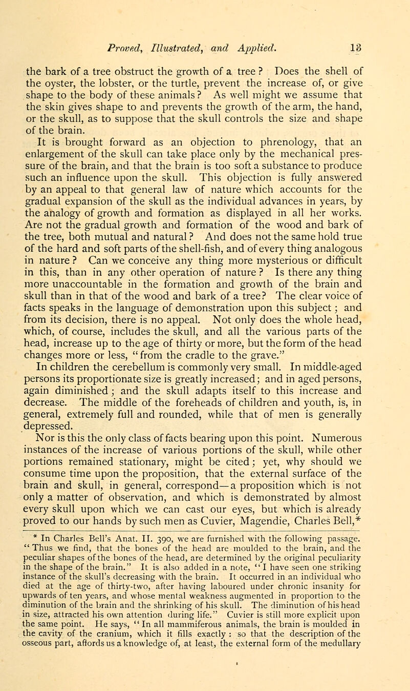 the bark of a tree obstruct the growth of a tree ? Does the shell of the oyster, the lobster, or the turtle, prevent the increase of, or give shape to the body of these animals? As well might we assume that the skin gives shape to and prevents the growth of the arm, the hand, or the skull, as to suppose that the skull controls the size and shape of the brain. It is brought forward as an objection to phrenology, that an enlargement of the skull can take place only by the mechanical pres- sure of the brain, and that the brain is too soft a substance to produce such an influence upon the skull. This objection is fully answered by an appeal to that general law of nature which accounts for the gradual expansion of the skull as the individual advances in years, by the analogy of growth and formation as displayed in all her works. Are not the gradual growth and formation of the wood and bark of the tree, both mutual and natural ? And does not the same hold true of the hard and soft parts of the shell-fish, and of every thing analogous in nature ? Can we conceive any thing more mysterious or difficult in this, than in any other operation of nature ? Is there any thing more unaccountable in the formation and growth of the brain and skull than in that of the wood and bark of a tree? The clear voice of facts speaks in the language of demonstration upon this subject; and from its decision, there is no appeal. Not only does the whole head, which, of course, includes the skull, and all the various parts of the head, increase up to the age of thirty or more, but the form of the head changes more or less,  from the cradle to the grave, In children the cerebellum is commonly very small. In middle-aged persons its proportionate size is greatly increased; and in aged persons, again diminished; and the skull adapts itself to this increase and decrease. The middle of the foreheads of children and youth, is, in general, extremely full and rounded, while that of men is generally depressed. Nor is this the only class of facts bearing upon this point. Numerous instances of the increase of various portions of the skull, while other portions remained stationary, might be cited; yet, why should we consume time upon the proposition, that the external surface of the brain and skull, in general, correspond—a proposition which is not only a matter of observation, and which is demonstrated by almost every skull upon which we can cast our eyes, but which is already proved to our hands by such men as Cuvier, Magendie, Charles Bell,* * In Charles Bell's Anat. II. 390, we are furnished with the following passage. Thus we find, that the bones of the head are moulded to the brain, and the peculiar shapes of the bones of the head, are determined by the original peculiarity in the shape of the brain. It is also added in a note, I have seen one striking instance of the skull's decreasing with the brain. It occurred in an individual who died at the age of thirty-two, after having laboured under chronic insanity for upwards of ten years, and whose mental weakness augmented in proportion to the diminution of the brain and the shrinking of his skull. The diminution of his head in size, attracted his own attention during life. Cuvier is still more explicit upon the same point. He says,  In all mammiferous animals, the brain is moulded in the cavity of the cranium, which it fills exactly : so that the description of the osseous part, affords us a knowledge of, at least, the external form of the medullary