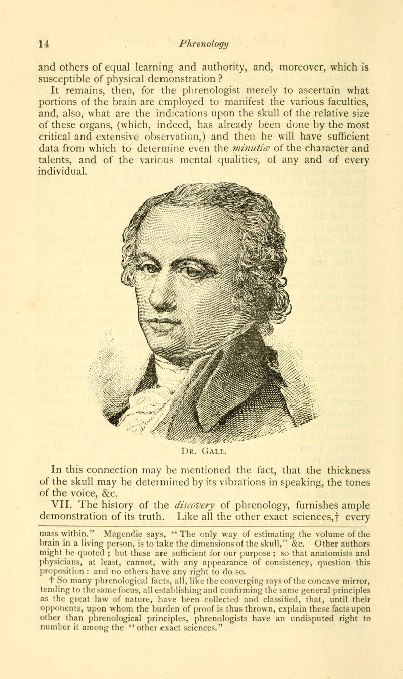 and others of equal learning and authority, and, moreover, which is susceptible of physical demonstration ? It remains, then, for the phrenologist merely to ascertain what portions of the brain are employed to manifest the various faculties, and, also, what are the indications upon the skull of the relative size of these organs, (which, indeed, has already been done by the most critical and extensive observation,) and then he will have sufficient data from which to determine even the minulicc of the character and talents, and of the various mental qualities, of any and of every individual. In this connection may be mentioned the fact, that the thickness of the skull may be determined by its vibrations in speaking, the tones of the voice, &c. VII. The history of the discovery of phrenology, furnishes ample demonstration of its truth. Like all the other exact sciences,! every mass within. Magendie says, The only way of estimating the volume of the brain in a living person, is to take the dimensions of the skull, &c. Other authors might be quoted ; but these are sufficient for our purpose ; so that anatomists and physicians, at least, cannot, with any appearance of consistency, question this proposition : and no others have any right to do so. t So many phrenological facts, all, like the converging rays of the concave mirror, tending to the same focus, all establishing and confirming the same general principles as the great law of nature, have been collected and classified, that, until their opponents, upon whom the burden of proof is thus thrown, explain these facts upon other than phrenological principles, phrenologists have an undisputed right to number it among the  other exact sciences.