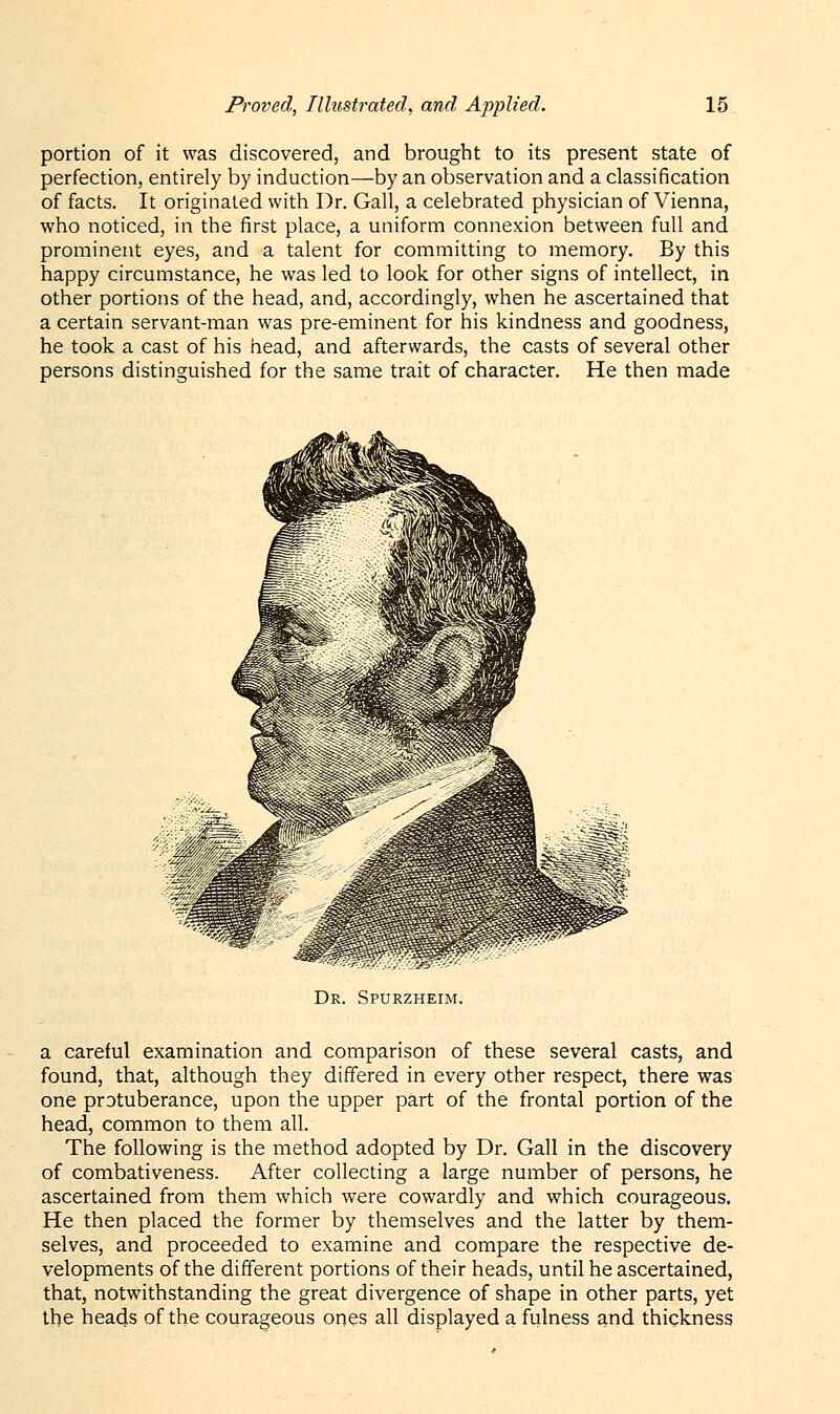 portion of it was discovered, and brought to its present state of perfection, entirely by induction—by an observation and a classification of facts. It originated with Dr. Gall, a celebrated physician of Vienna, who noticed, in the first place, a uniform connexion between full and prominent eyes, and a talent for committing to memory. By this happy circumstance, he was led to look for other signs of intellect, in other portions of the head, and, accordingly, when he ascertained that a certain servant-man was pre-eminent for his kindness and goodness, he took a cast of his head, and afterwards, the casts of several other persons distinguished for the same trait of character. He then made Dr. Spurzheim. a careful examination and comparison of these several casts, and found, that, although they differed in every other respect, there was one protuberance, upon the upper part of the frontal portion of the head, common to them all. The following is the method adopted by Dr. Gall in the discovery of combativeness. After collecting a large number of persons, he ascertained from them which were cowardly and which courageous. He then placed the former by themselves and the latter by them- selves, and proceeded to examine and compare the respective de- velopments of the different portions of their heads, until he ascertained, that, notwithstanding the great divergence of shape in other parts, yet the heads of the courageous ones all displayed a fulness and thickness