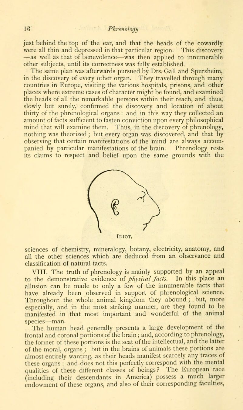 just behind the top of the ear, and that the heads of the cowardly were all thin and depressed in that particular region. This discovery —as well as that of benevolence—was then applied to innumerable other subjects, until its correctness was fully established. The same plan was afterwards pursued by Drs. Gall and Spurzheim, in the discovery of every other organ. They travelled through many countries in Europe, visiting the various hospitals, prisons, and other places where extreme cases of character might be found, and examined the heads of all the remarkable persons within their reach, and thus, slowly but surely, confirmed the discovery and location of about thirty of the phrenological organs : and in this way they collected an amount of facts sufficient to fasten conviction upon every philosophical mind that will examine them. Thus, in the discovery of phrenology, nothing was theorized; but every organ was discovered, and that by observing that certain manifestations of the mind are always accom- panied by particular manifestations of the brain. Phrenology rests its claims to respect and belief upon the same grounds with the Idiot. sciences of chemistry, mineralogy, botany, electricity, anatomy, and all the other sciences which are deduced from an observance and classification of natural facts. VIII. The truth of phrenology is mainly supported by an appeal to the demonstrative evidence of physical facts. In this place an allusion can be made to only a few of the innumerable facts that have already been observed in support of phrenological science. Throughout the whole animal kingdom they abound ; but, more especially, and in the most striking manner, are they found to be manifested in that most important and wonderful of the animal species—man. The human head generally presents a large development of the frontal and coronal portions of the brain; and, according to phrenology, the former of these portions is the seat of the intellectual, and the latter of the moral, organs ; but in the brains of animals these portions are almost entirely wanting, as their heads manifest scarcely any traces of these organs : and does not this perfectly correspond with the mental qualities of these different classes of beings? The European race (including their descendants in America) possess a much larger endowment of these organs, and also of their corresponding faculties,