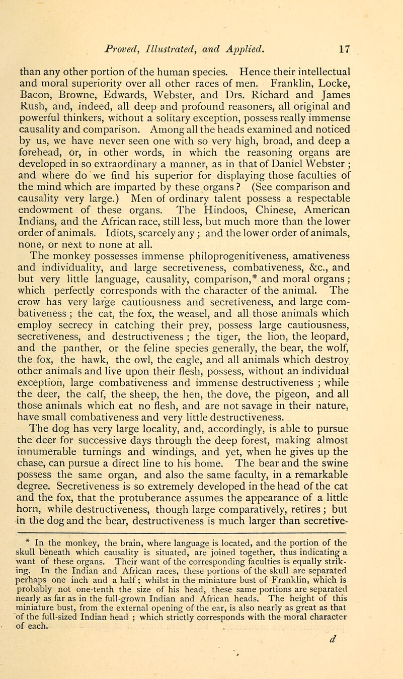 than any other portion of the human species. Hence their intellectual and moral superiority over all other races of men. Franklin, Locke, Bacon, Browne, Edwards, Webster, and Drs. Richard and James Rush, and, indeed, all deep and profound reasoners, all original and powerful thinkers, without a solitary exception, possess really immense causality and comparison. Among all the heads examined and noticed by us, we have never seen one with so very high, broad, and deep a forehead, or, in other words, in which the reasoning organs are developed in so extraordinary a manner, as in that of Daniel Webster ; and where do we find his superior for displaying those faculties of the mind which are imparted by these organs ? (See comparison and causality very large.) Men of ordinary talent possess a respectable endowment of these organs. The Hindoos, Chinese, American Indians, and the African race, still less, but much more than the lower order of animals. Idiots, scarcely any; and the lower order of animals, none, or next to none at all. The monkey possesses immense philoprogenitiveness, amativeness and individuality, and large secretiveness, combativeness, &c, and but very little language, causality, comparison,* and moral organs; which perfectly corresponds with the character of the animal. The crow has very large cautiousness and secretiveness, and large com- bativeness ; the cat, the fox, the weasel, and all those animals which employ secrecy in catching their prey, possess large cautiousness, secretiveness, and destructiveness ; the tiger, the lion, the leopard, and the panther, or the feline species generally, the bear, the wolf, the fox, the hawk, the owl, the eagle, and all animals which destroy other animals and live upon their flesh, possess, without an individual exception, large combativeness and immense destructiveness ; while the deer, the calf, the sheep, the hen, the dove, the pigeon, and all those animals which eat no flesh, and are not savage in their nature, have small combativeness and very little destructiveness. The dog has very large locality, and, accordingly, is able to pursue the deer for successive days through the deep forest, making almost innumerable turnings and windings, and yet, when he gives up the chase, can pursue a direct line to his home. The bear and the swine possess the same organ, and also the same faculty, in a remarkable degree. Secretiveness is so extremely developed in the head of the cat and the fox, that the protuberance assumes the appearance of a little horn, while destructiveness, though large comparatively, retires; but in the dog and the bear, destructiveness is much larger than secretive- * In the monkey, the brain, where language is located, and the portion of the skull beneath which causality is situated, are joined together, thus indicating a want of these organs. Their want of the corresponding faculties is equally strik- ing. In the Indian and African races, these portions of the skull are separated perhaps one inch and a half; whilst in the miniature bust of Franklin, which is probably not one-tenth the size of his head, these same portions are separated nearly as far as in the full-grown Indian and African heads. The height of this miniature bust, from the external opening of the ear, is also nearly as great as that of the full-sized Indian head ; which strictly corresponds with the moral character of each.