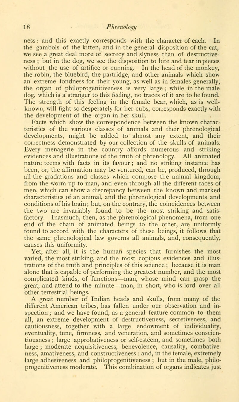 ness : and this exactly corresponds with the character of each. In the gambols of the kitten, and in the general disposition of the cat, we see a great deal more of secrecy and slyness than of destructive- ness ; but in the dog, we see the disposition to bite and tear in pieces without the use of artifice or cunning. In the head of the monkey, the robin, the bluebird, the partridge, and other animals which show an extreme fondness for their young, as well as in females generally, the organ of philoprogenitiveness is very large ; while in the male dog, which is a stranger to this feeling, no traces of it are to be found. The strength of this feeling in the female bear, which, as is well- known, will fight so desperately for her cubs, corresponds exactly with the development of the organ in her skull. Facts which show the correspondence between the known charac- teristics of the various classes of animals and their phrenological developments, might be added to almost any extent, and their correctness demonstrated by our collection of the skulls of animals. Every menagerie in the country affords numerous and striking evidences and illustrations of the truth of phrenology. All animated nature teems with facts in its favour; and no striking instance has been, or, the affirmation may be ventured, can be, produced, through all the gradations and classes which compose the animal kingdom, from the worm up to man, and even through all the different races of men, which can show a discrepancy between the known and marked characteristics of an animal, and the phrenological developments and conditions of his brain; but, on the contrary, the coincidences between the two are invariably found to be the most striking and satis- factory. Inasmuch, then, as the phrenological phenomena, from one end of the chain of animated beings to the other, are uniformly found to accord with the characters of these beings, it follows that the same phrenological law governs all animals, and, consequently, causes this uniformity. Yet, after all, it is the human species that furnishes the most varied, the most striking, and the most copious evidences and illus- trations of the truth and principles of this science; because it is man alone that is capable of performing the greatest number, and the most complicated kinds, of functions—man, whose mind can grasp the great, and attend to the minute—man, in short, who is lord over all other terrestrial beings. A great number of Indian heads and skulls, from many of the different American tribes, has fallen under our observation and in- spection ; and we have found, as a general feature common to them all, an extreme development of destructiveness, secretiveness, and cautiousness, together with a large endowment of individuality, eventuality, tune, firmness, and veneration, and sometimes conscien- tiousness ; large approbativeness or self-esteem, and sometimes both large ; moderate acquisitiveness, benevolence, causality, combative- ness, amativeness, and constructiveness : and, in the female, extremely large adhesiveness and philoprogenitiveness ; but in the male, philo- progenitiveness moderate. This combination of organs indicates just