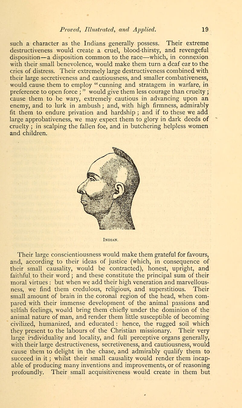 such a character as the Indians generally possess. Their extreme destructiveness would create a cruel, blood-thirsty, and revengeful disposition—a disposition common to the race—which, in connexion with their small benevolence, would make them turn a deaf ear to the cries of distress. Their extremely large destructiveness combined with their large secretiveness and cautiousness, and smaller combativeness, would cause them to employ  cunning and stratagem in warfare, in preference to open force ;  would give them less courage than cruelty; cause them to be wary, extremely cautious in advancing upon an enemy, and to lurk in ambush; and, with high firmness, admirably fit them to endure privation and hardship ; and if to these we add large approbativeness, we may expect them to glory in dark deeds of cruelty ; in scalping the fallen foe, and in butchering helpless women and children. Their large conscientiousness would make them grateful for favours, and, according to their ideas of justice (which, in consequence of their small causality, would be contracted), honest, upright, and faithful to their word; and these constitute the principal sum of their moral virtues : but when we add their high veneration and marvellous- ness, we find them credulous, religious, and superstitious. Their small amount of brain in the coronal region of the head, when com- pared with their immense development of the animal passions and selfish feelings, would bring them chiefly under the dominion of the animal nature of man, and render them little susceptible of becoming civilized, humanized, and educated : hence, the rugged soil which they present to the labours of the Christian missionary. Their very large individuality and locality, and full perceptive organs generally, with their large destructiveness, secretiveness, and cautiousness, would cause them to delight in the chase, and admirably qualify them to succeed in it; whilst their small causality would render them incap- able of producing many inventions and improvements, or of reasoning profoundly. Their small acquisitiveness would create in them but