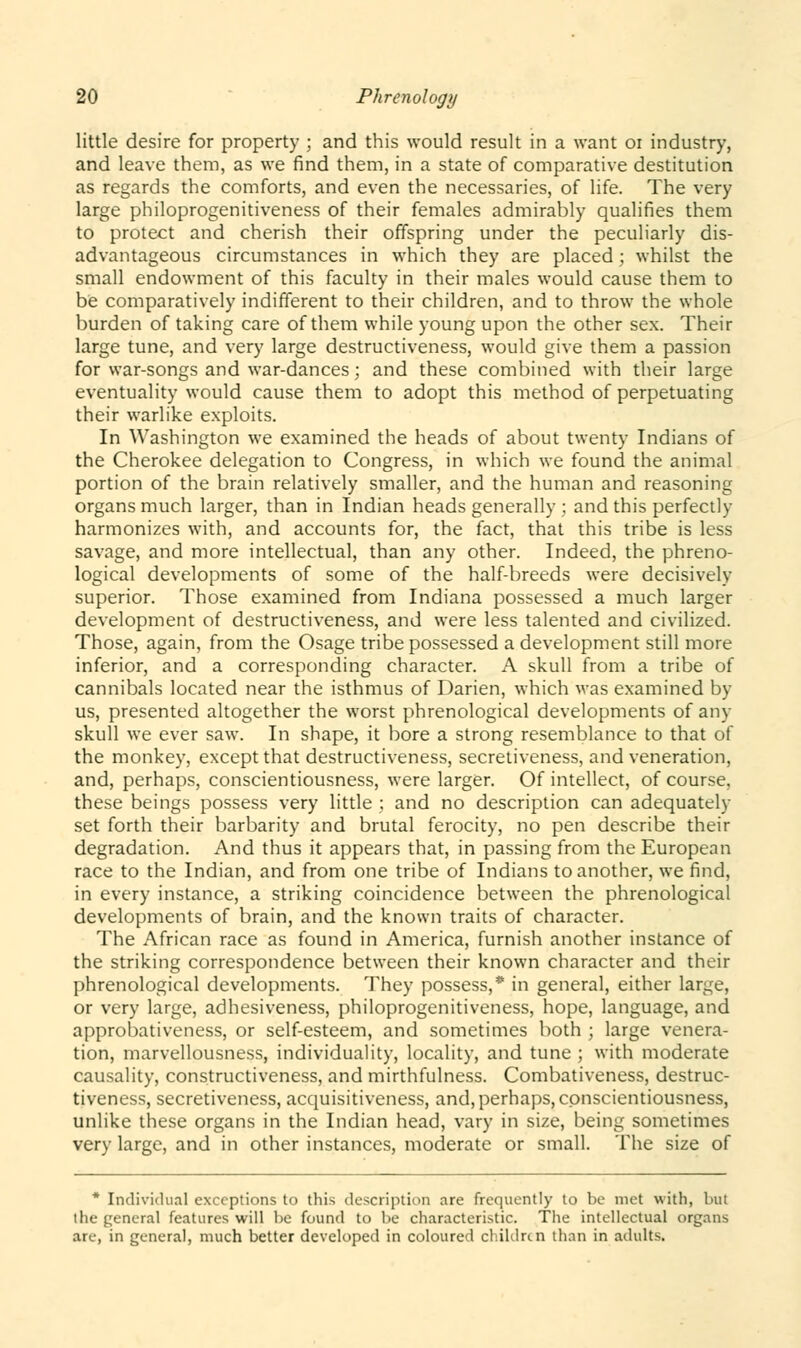 little desire for property ; and this would result in a want 01 industry, and leave them, as we find them, in a state of comparative destitution as regards the comforts, and even the necessaries, of life. The very large philoprogenitiveness of their females admirably qualifies them to protect and cherish their offspring under the peculiarly dis- advantageous circumstances in which they are placed; whilst the small endowment of this faculty in their males would cause them to be comparatively indifferent to their children, and to throw the whole burden of taking care of them while young upon the other sex. Their large tune, and very large destructiveness, would give them a passion for war-songs and war-dances; and these combined with their large eventuality would cause them to adopt this method of perpetuating their warlike exploits. In Washington we examined the heads of about twenty Indians of the Cherokee delegation to Congress, in which we found the animal portion of the brain relatively smaller, and the human and reasoning organs much larger, than in Indian heads generally ; and this perfectly harmonizes with, and accounts for, the fact, that this tribe is less savage, and more intellectual, than any other. Indeed, the phreno- logical developments of some of the half-breeds were decisively superior. Those examined from Indiana possessed a much larger development of destructiveness, and were less talented and civilized. Those, again, from the Osage tribe possessed a development still more inferior, and a corresponding character. A skull from a tribe of cannibals located near the isthmus of Darien, which was examined by us, presented altogether the worst phrenological developments of any skull we ever saw. In shape, it bore a strong resemblance to that of the monkey, except that destructiveness, secretiveness, and veneration, and, perhaps, conscientiousness, were larger. Of intellect, of course, these beings possess very little ; and no description can adequately set forth their barbarity and brutal ferocity, no pen describe their degradation. And thus it appears that, in passing from the European race to the Indian, and from one tribe of Indians to another, we find, in every instance, a striking coincidence between the phrenological developments of brain, and the known traits of character. The African race as found in America, furnish another instance of the striking correspondence between their known character and their phrenological developments. They possess,* in general, either large, or very large, adhesiveness, philoprogenitiveness, hope, language, and approbativeness, or self-esteem, and sometimes both ; large venera- tion, marvellousness, individuality, locality, and tune ; with moderate causality, constructiveness, and mirthfulness. Combativeness, destruc- tiveness, secretiveness, acquisitiveness, and, perhaps, conscientiousness, unlike these organs in the Indian head, vary in size, being sometimes very large, and in other instances, moderate or small. The size of * Individual exceptions to this description are frequently to be met with, but the general features will be found to be characteristic. The intellectual organs arc, in general, much better developed in coloured children than in adults.