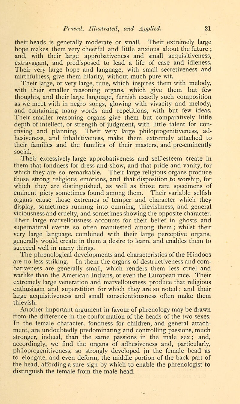 their heads is generally moderate or small. Their extremely large hope makes them very cheerful and little anxious about the future ; and, with their large approbativeness and small acquisitiveness, extravagant, and predisposed to lead a life of ease and idleness. Their very large hope and language, with small secretiveness and mirthfulness, give them hilarity, without much pure wit. Their large, or very large, tune, which inspires them with melody, with their smaller reasoning organs, which give them but few thoughts, and their large language, furnish exactly such composition as we meet with in negro songs, glowing with vivacity and melody, and containing many words and repetitions, with but few ideas. Their smaller reasoning organs give them but comparatively little depth of intellect, or strength of judgment, with little talent for con- triving and planning. Their very large philoprogenitiveness, ad- hesiveness, and inhabitiveness, make them extremely attached to their families and the families of their masters, and pre-eminently social. Their excessively large approbativeness and self-esteem create in them that fondness for dress and show, and that pride and vanity, for which they are so remarkable. Their large religious organs produce those strong religious emotions, and that disposition to worship, for which they are distinguished, as well as those rare specimens of eminent piety sometimes found among them. Their variable selfish organs cause those extremes of temper and character which they display, sometimes running into cunning, thievishness, and general viciousness and cruelty, and sometimes showing the opposite character. Their large marvellousness accounts for their belief in ghosts and supernatural events so often manifested among them; whilst their very large language, combined with their large perceptive organs, generally would create in them a desire to learn, and enables them to succeed well in many things. The phrenological developments and characteristics of the Hindoos are no less striking. In them the organs of destructiveness and com- bativeness are generally small, which renders them less cruel and warlike than the American Indians, or even the European race. Their extremely large veneration and marvellousness produce that religious enthusiasm and superstition for which they are so noted; and their large acquisitiveness and small conscientiousness often make them thievish. Another important argument in favour of phrenology may be drawn from the difference in the conformation of the heads of the two sexes. In the female character, fondness for children, and general attach- ment, are undoubtedly predominating and controlling passions, much stronger, indeed, than the same passions in the male sex; and, accordingly, we find the organs of adhesiveness and, particularly, philoprogenitiveness, so strongly developed in the female bead as to elongate, and even deform, the middle portion of the back part of the head, affording a sure sign by which to enable the phrenologist to distinguish the female from the male head.