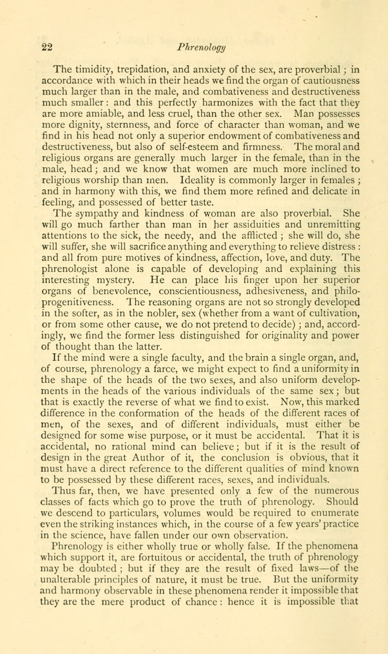 The timidity, trepidation, and anxiety of the sex, are proverbial; in accordance with which in their heads we find the organ of cautiousness much larger than in the male, and combativeness and destructiveness much smaller: and this perfectly harmonizes with the fact that they are more amiable, and less cruel, than the other sex. Man possesses more dignity, sternness, and force of character than woman, and we find in his head not only a superior endowment of combativeness and destructiveness, but also of self-esteem and firmness. The moral and religious organs are generally much larger in the female, than in the male, head; and we know that women are much more inclined to religious worship than men. Ideality is commonly larger in females ; and in harmony with this, we find them more refined and delicate in feeling, and possessed of better taste. The sympathy and kindness of woman are also proverbial. She will go much farther than man in her assiduities and unremitting attentions to the sick, the needy, and the afflicted ; she will do, she will suffer, she will sacrifice anything and everything to relieve distress : and all from pure motives of kindness, affection, love, and duty. The phrenologist alone is capable of developing and explaining this interesting mystery. He can place his finger upon her superior organs of benevolence, conscientiousness, adhesiveness, and philo- progenitiveness. The reasoning organs are not so strongly developed in the softer, as in the nobler, sex (whether from a want of cultivation, or from some other cause, we do not pretend to decide); and, accord- ingly, we find the former less distinguished for originality and power of thought than the latter. If the mind were a single faculty, and the brain a single organ, and, of course, phrenology a farce, we might expect to find a uniformity in the shape of the heads of the two sexes, and also uniform develop- ments in the heads of the various individuals of the same sex; but that is exactly the reverse of what we find to exist. Now, this marked difference in the conformation of the heads of the different races of men, of the sexes, and of different individuals, must either be designed for some wise purpose, or it must be accidental. That it is accidental, no rational mind can believe; but if it is the result of design in the great Author of it, the conclusion is obvious, that it must have a direct reference to the different qualities of mind known to be possessed by these different races, sexes, and individuals. Thus far, then, we have presented only a few of the numerous classes of facts which go to prove the truth of phrenology. Should we descend to particulars, volumes would be required to enumerate even the striking instances which, in the course of a few years'practice in the science, have fallen under our own observation. Phrenology is either wholly true or wholly false. If the phenomena which support it, are fortuitous or accidental, the truth of phrenology may be doubted ; but if they are the result of fixed laws—of the unalterable principles of nature, it must be true. But the uniformity and harmony observable in these phenomena render it impossible that they are the mere product of chance : hence it is impossible that