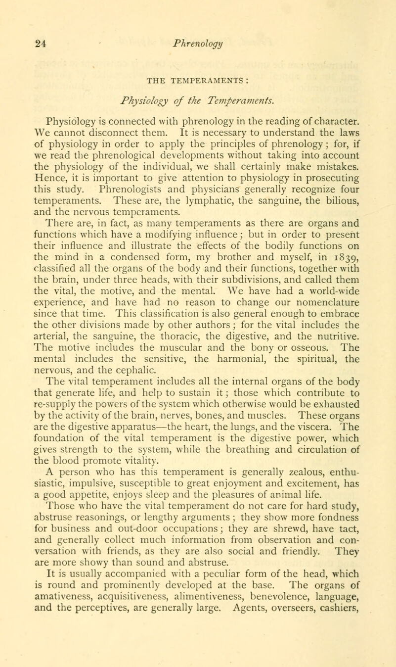 THE TEMPERAMENTS : Physiology of the Temperaments. Physiology is connected with phrenology in the reading of character. We cannot disconnect them. It is necessary to understand the laws of physiology in order to apply the principles of phrenology; for, if we read the phrenological developments without taking into account the physiology of the individual, we shall certainly make mistakes. Hence, it is important to give attention to physiology in prosecuting this study. Phrenologists and physicians generally recognize four temperaments. These are, the lymphatic, the sanguine, the bilious, and the nervous temperaments. There are, in fact, as many temperaments as there are organs and functions which have a modifying influence; but in order to present their influence and illustrate the effects of the bodily functions on the mind in a condensed form, my brother and myself, in 1839, classified all the organs of the body and their functions, together with the brain, under three heads, with their subdivisions, and called them the vital, the motive, and the mental. We have had a world-wide experience, and have had no reason to change our nomenclature since that time. This classification is also general enough to embrace the other divisions made by other authors; for the vital includes the arterial, the sanguine, the thoracic, the digestive, and the nutritive. The motive includes the muscular and the bony or osseous. The mental includes the sensitive, the harmonial, the spiritual, the nervous, and the cephalic. The vital temperament includes all the internal organs of the body that generate life, and help to sustain it; those which contribute to re-supply the powers of the system which otherwise would be exhausted by the activity of the brain, nerves, bones, and muscles. These organs are the digestive apparatus—the heart, the lungs, and the viscera. The foundation of the vital temperament is the digestive power, which gives strength to the system, while the breathing and circulation of the blood promote vitality. A person who has this temperament is generally zealous, enthu- siastic, impulsive, susceptible to great enjoyment and excitement, has a good appetite, enjoys sleep and the pleasures of animal life. Those who have the vital temperament do not care for hard study, abstruse reasonings, or lengthy arguments ; they show more fondness for business and out-door occupations; they are shrewd, have tact, and generally collect much information from observation and con- versation with friends, as they are also social and friendly. They are more showy than sound and abstruse. It is usually accompanied with a peculiar form of the head, which is round and prominently developed at the base. The organs of amativeness, acquisitiveness, alimentiveness, benevolence, language, and the perceptives, are generally large. Agents, overseers, cashiers,