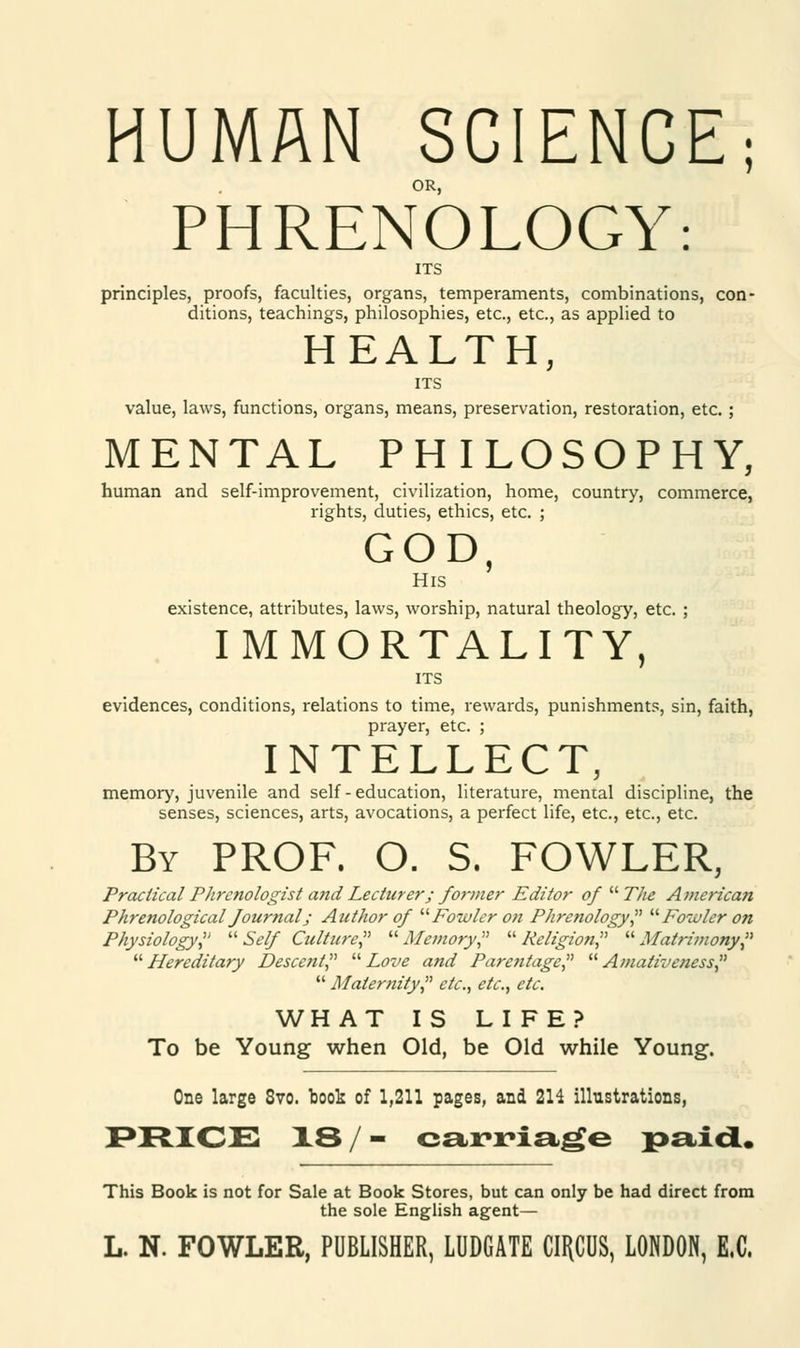 HUMAN SCIENCE; OR, PHRENOLOGY: ITS principles, proofs, faculties, organs, temperaments, combinations, con- ditions, teachings, philosophies, etc., etc., as applied to HEALTH, ITS value, laws, functions, organs, means, preservation, restoration, etc.; MENTAL PHILOSOPHY, human and self-improvement, civilization, home, country, commerce, rights, duties, ethics, etc. ; GOD, His existence, attributes, laws, worship, natural theology, etc. ; IMMORTALITY, ITS evidences, conditions, relations to time, rewards, punishments, sin, faith, prayer, etc. ; INTELLECT, memory, juvenile and self-education, literature, mental discipline, the senses, sciences, arts, avocations, a perfect life, etc., etc., etc. By PROF. O. S. FOWLER, Practical Phrenologist and Lecturer; former Editor of T/ie American Phrenological fournal; Author of Fowler on Phrenology? Fowler on Physiology?  Self Culture?  Memory?  Religion?  Matrimony?  Hereditary Descent?  Love and Parentage?  Amativeness?  Maternity? etc., etc., etc. WHAT IS LIFE? To be Young when Old, be Old while Young. One large 8vo. book of 1,211 pages, and 2H illustrations, PRICE 18/- carriage paid. This Book is not for Sale at Book Stores, but can only be had direct from the sole English agent—