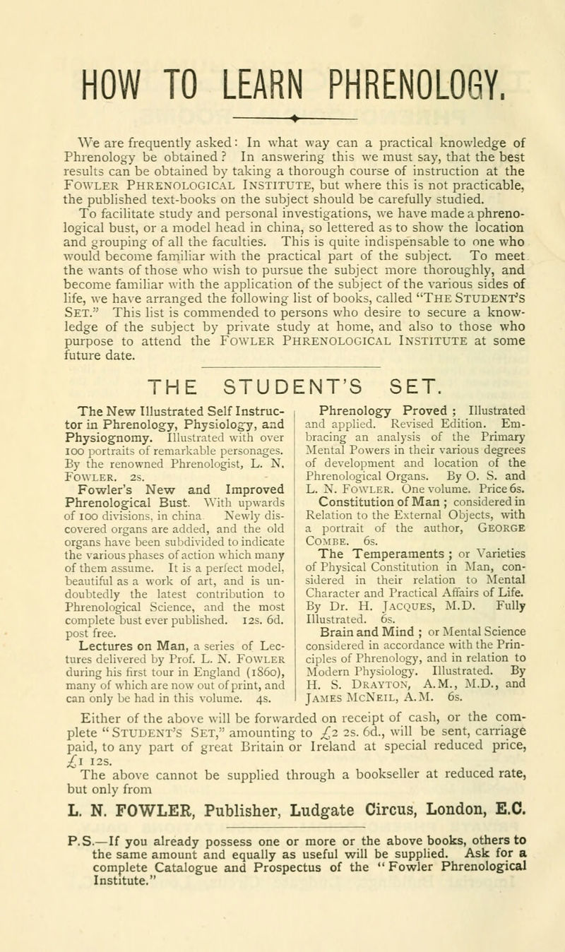 HOW TO LEARN PHRENOLOGY. We are frequently asked: In what way can a practical knowledge of Phrenology be obtained ? In answering this we must say, that the best results can be obtained by taking a thorough course of instruction at the Fowler Phrenological Institute, but where this is not practicable, the published text-books on the subject should be carefully studied. To facilitate study and personal investigations, we have made a phreno- logical bust, or a model head in china, so lettered as to show the location and grouping of all the faculties. This is quite indispensable to one who would become familiar with the practical part of the subject. To meet the wants of those who wish to pursue the subject more thoroughly, and become familiar with the application of the subject of the various sides of life, we have arranged the following list of books, called The Student's Set. This list is commended to persons who desire to secure a know- ledge of the subject by private study at home, and also to those who purpose to attend the Fowler Phrenological Institute at some future date. THE STUDENT'S SET. The New Illustrated Self Instruc- tor in Phrenology, Physiology, and Physiognomy. Illustrated with over ioo portraits of remarkable personages. By the renowned Phrenologist, L. N. Fowler. 2s. Fowler's New and Improved Phrenological Bust. With upwards of ioo divisions, in china Newly dis- covered organs are added, and the old organs have been subdivided to indicate the various phases of action which many of them assume. It is a perfect model, beautiful as a work of art, and is un- doubtedly the latest contribution to Phrenological Science, and the most complete bust ever published. 12s. 6d. post free. Lectures on Man, a series of Lec- tures delivered by Prof. L. X. Fowler during his first tour in England (i860), many of which are now out of print, and can only be had in this volume. 4s. Phrenology Proved ; Illustrated and applied. Revised Edition. Em- bracing an analysis of the Primary Mental Powers in their various degrees of development and location of the Phrenological Organs. By O. S. and L. N. Fowler. One volume. Price 6s. Constitution of Man ; considered in Relation to the External Objects, with a portrait of the author, George Combe. 6s. The Temperaments ; or Varieties of Physical Constitution in Man, con- sidered in their relation to Mental Character and Practical Affairs of Life. By Dr. H. Jacques, M.D. Fully Illustrated. 6s. Brain and Mind ; or Mental Science considered in accordance with the Prin- ciples of Phrenology, and in relation to Modern Physiology. Illustrated. By H. S. Drayton, A.M., M.D., and James McNeil, A.M. 6s. Either of the above will be forwarded on receipt of cash, or the com- plete Student's Set, amounting to £2 2s. 6d., will be sent, carriage paid, to any part of great Britain or Ireland at special reduced price, £* 12s. The above cannot be supplied through a bookseller at reduced rate, but only from L. N. FOWLER, Publisher, Ludgate Circus, London, E.C. P.S.—If you already possess one or more or the above books, others to the same amount and equally as useful will be supplied. Ask for a complete Catalogue and Prospectus of the  Fowler Phrenological Institute.