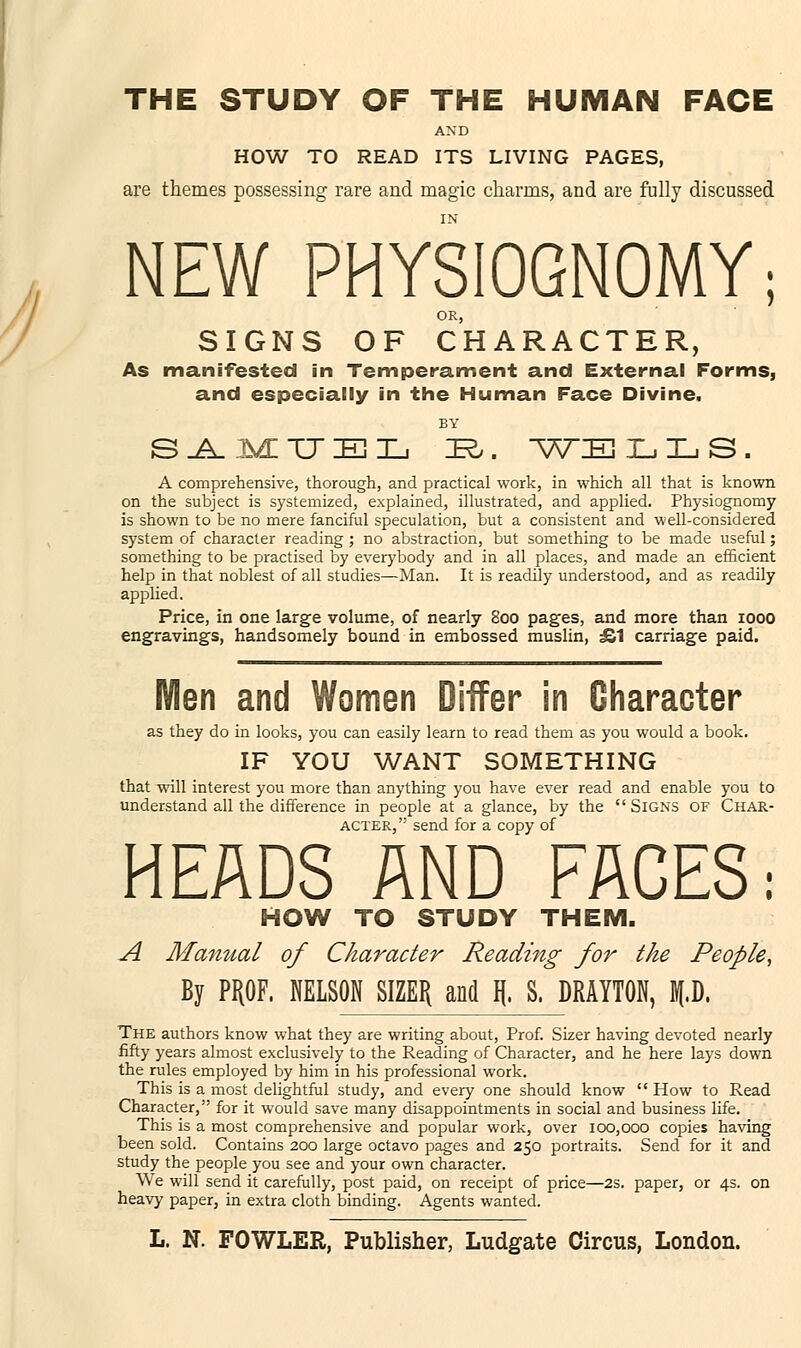 THE STUDY OF THE HUMAN FACE AND HOW TO READ ITS LIVING PAGES, are themes possessing rare and magic charms, and are fully discussed NEW PHYSIOGNOMY; OR, SIGNS OF CHARACTER, As manifested in Temperament and External Forms, and especially in the Human Face Divine. SAMUEL iR,. ^ATIE T_, L S . A comprehensive, thorough, and practical work, in which all that is known on the subject is systemized, explained, illustrated, and applied. Physiognomy is shown to be no mere fanciful speculation, but a consistent and well-considered system of character reading ; no abstraction, but something to be made useful; something to be practised by everybody and in all places, and made an efficient help in that noblest of all studies—Man. It is readily understood, and as readily applied. Price, in one large volume, of nearly 800 pages, and more than 1000 engravings, handsomely bound in embossed muslin, £1 carriage paid. Men and Women Differ in Character as they do in looks, you can easily learn to read them as you would a book. IF YOU WANT SOMETHING that will interest you more than anything you have ever read and enable you to understand all the difference in people at a glance, by the  Signs of Char- acter, send for a copy of HEADS AND FACES: HOW TO STUDY THEM. A Manual of Character Reading for the People, By PROF, NELSON SIZER and \ S. DRAYTON, p. The authors know what they are writing about, Prof. Sizer having devoted nearly fifty years almost exclusively to the Reading of Character, and he here lays down the rules employed by him in his professional work. This is a most delightful study, and every one should know  How to Read Character, for it would save many disappointments in social and business life. This is a most comprehensive and popular work, over 100,000 copies having been sold. Contains 200 large octavo pages and 250 portraits. Send for it and study the people you see and your own character. We will send it carefully, post paid, on receipt of price—2S. paper, or 4s. on heavy paper, in extra cloth binding. Agents wanted.