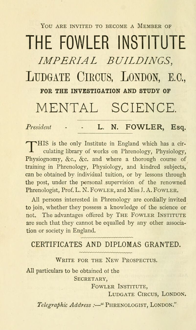 YOU ARE INVITED TO BECOME A MEMBER OF THE FOWLER INSTITUTE IMPERIAL BUILDINGS, Ludgate Circus, London, e.c, FOR THE INVESTIGATION AND STUDY OF MENTAL SCIENCE. President - - L. N. FOWLER, Esq. THIS is the only Institute in England which has a cir- culating library of works on Phrenology, Physiology, Physiognomy, &c, &c. and where a thorough course of training in Phrenology, Physiology, and kindred subjects, can be obtained by individual tuition, or by lessons through the post, under the personal supervision of the renowned Phrenologist, Prof. L. N. Fowler, and Miss J. A. Fowler. All persons interested in Phrenology are cordially invited to join, whether they possess a knowledge of the science or not. The advantages offered by The Fowler Institute are such that they cannot be equalled by any other associa- tion or society in England. CERTIFICATES AND DIPLOMAS GRANTED. Write for the New Prospectus. All particulars to be obtained of the Secretary, Fowler Institute, Ludgate Circus, London. Telegraphic Address :— Phrenologist, London.