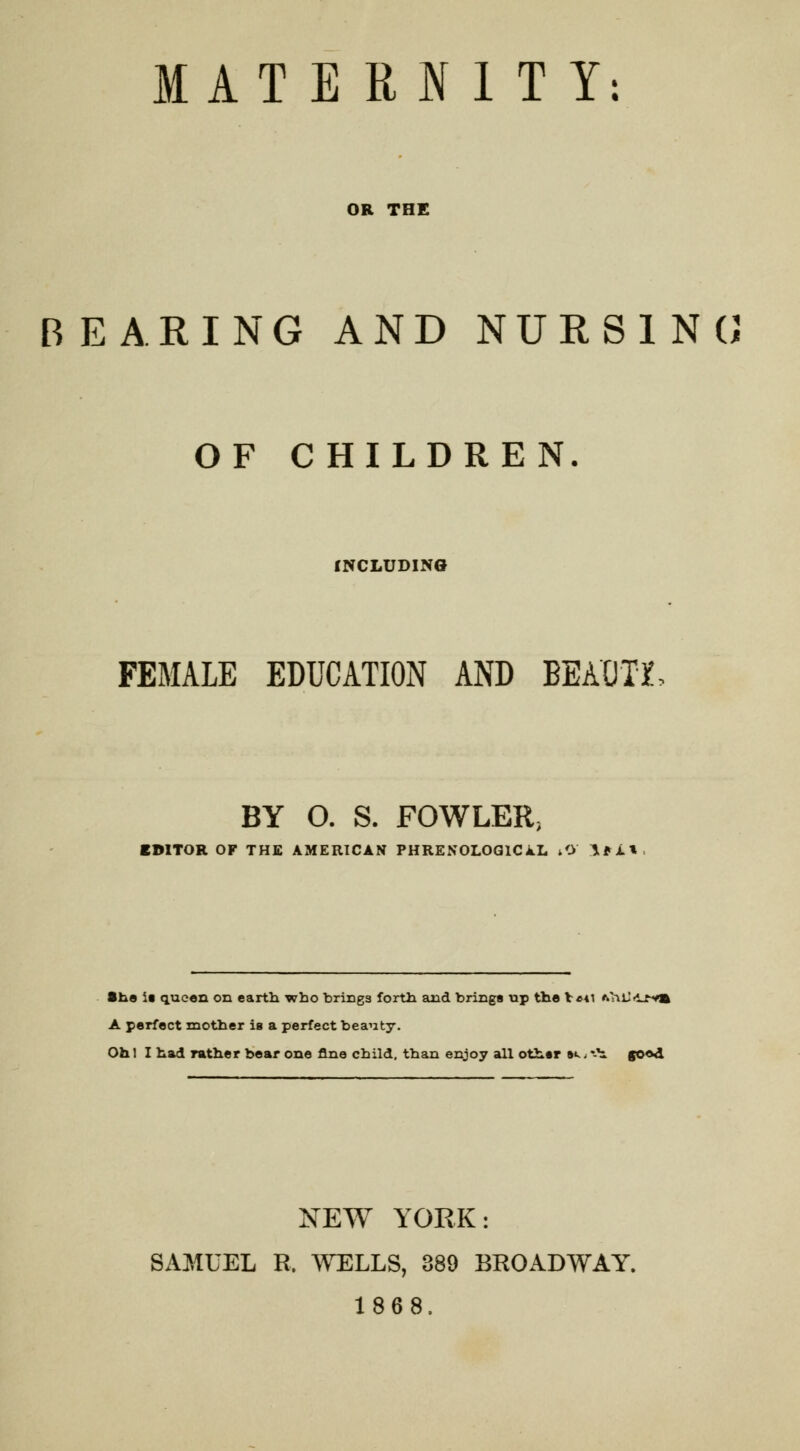 MATERNITY: OR THE REARING AND NURSING OF CHILDREN INCLUDING FEMALE EDUCATION AND BEAOTX BY O. S. FOWLER, EDITOR OF THE AMERICAN PHRENOLOGICAL /> !*A» She i« queen on earth who brings forth and brings up the V«*i *hlJfi_ry») A perfect mother is a perfect beauty. Oh! I had rather bear one fine child, than enjoy all other »«.< ♦-b. goed NEW YORK: SAMUEL R, WELLS, 389 BROADWAY. 1868,