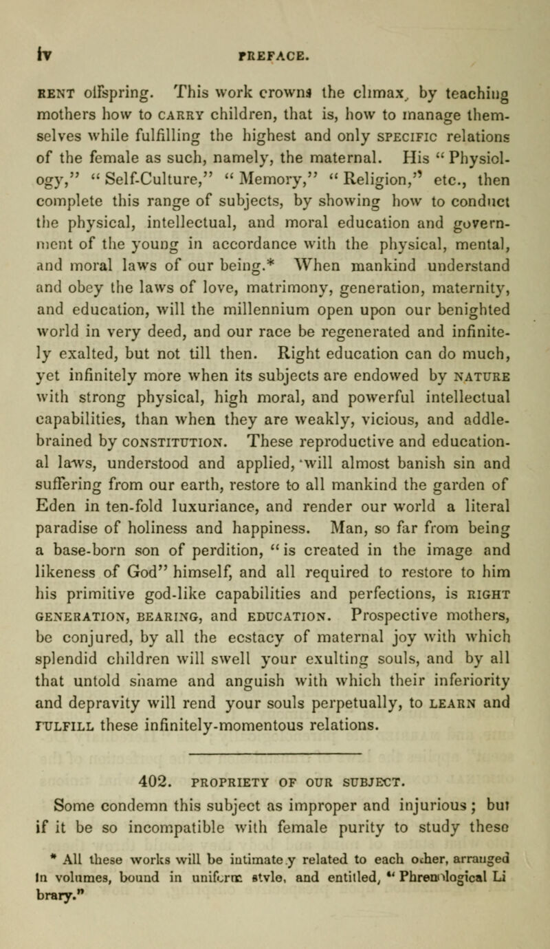 rV TREFACE. rent oifspring. This work crowns the climax, by teaching mothers how to carry children, that is, how to manage them- selves while fulfilling the highest and only specific relations of the female as such, namely, the maternal. His  Physiol- ogy,  Self-Culture, Memory, Religion, etc., then complete this range of subjects, by showing how to conduct the physical, intellectual, and moral education and govern- ment of the young in accordance with the physical, mental, and moral laws of our being.* When mankind understand and obey the laws of love, matrimony, generation, maternity, and education, will the millennium open upon our benighted world in very deed, and our race be regenerated and infinite- ly exalted, but not till then. Right education can do much, yet infinitely more when its subjects are endowed by nature with strong physical, high moral, and powerful intellectual capabilities, than when they are weakly, vicious, and addle- brained by constitution. These reproductive and education- al laws, understood and applied, 'will almost banish sin and suffering from our earth, restore to all mankind the garden of Eden in ten-fold luxuriance, and render our world a literal paradise of holiness and happiness. Man, so far from being a base-born son of perdition,  is created in the image and likeness of God himself, and all required to restore to him his primitive god-like capabilities and perfections, is right generation, bearing, and education. Prospective mothers, be conjured, by all the ecstacy of maternal joy with which splendid children will swell your exulting souls, and by all that untold shame and anguish with which their inferiority and depravity will rend your souls perpetually, to learn and fulfill these infinitely-momentous relations. 402. propriety of our subject. Some condemn this subject as improper and injurious; but if it be so incompatible with female purity to study these # All these works will be intimate y related to each ocher, arranged In volumes, bound in uniform stvlo, and entitled; *' Phrenological Li brary.n