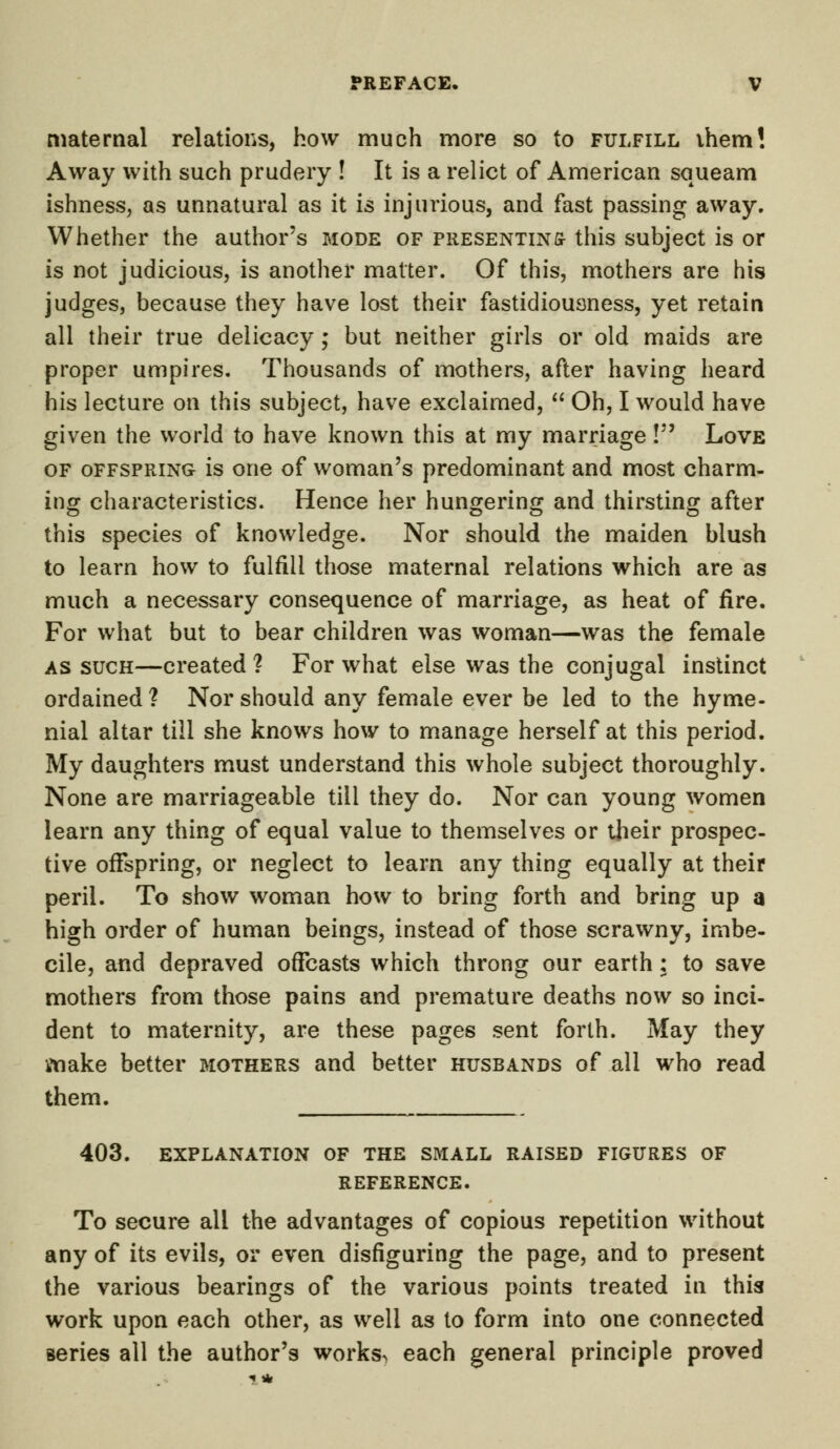 maternal relations, how much more so to fulfill ihem! Away with such prudery ! It is a relict of American squeam ishness, as unnatural as it is injurious, and fast passing away. Whether the author's mode of presenting this subject is or is not judicious, is another matter. Of this, mothers are his judges, because they have lost their fastidiousness, yet retain all their true delicacy ; but neither girls or old maids are proper umpires. Thousands of mothers, after having heard his lecture on this subject, have exclaimed,  Oh, I would have given the world to have known this at my marriage ! Love of offspring is one of woman's predominant and most charm- ing characteristics. Hence her hungering and thirsting after this species of knowledge. Nor should the maiden blush to learn how to fulfill those maternal relations which are as much a necessary consequence of marriage, as heat of fire. For what but to bear children was woman—was the female as such—created? For what else was the conjugal instinct ordained? Nor should any female ever be led to the hyme- nial altar till she knows how to manage herself at this period. My daughters must understand this whole subject thoroughly. None are marriageable till they do. Nor can young women learn any thing of equal value to themselves or their prospec- tive offspring, or neglect to learn any thing equally at their peril. To show woman how to bring forth and bring up a high order of human beings, instead of those scrawny, imbe- cile, and depraved offcasts which throng our earth: to save mothers from those pains and premature deaths now so inci- dent to maternity, are these pages sent forth. May they make better mothers and better husbands of all who read them. 403. EXPLANATION OF THE SMALL RAISED FIGURES OF REFERENCE. To secure all the advantages of copious repetition without any of its evils, or even disfiguring the page, and to present the various bearings of the various points treated in this work upon each other, as well as to form into one connected series all the author's works^ each general principle proved
