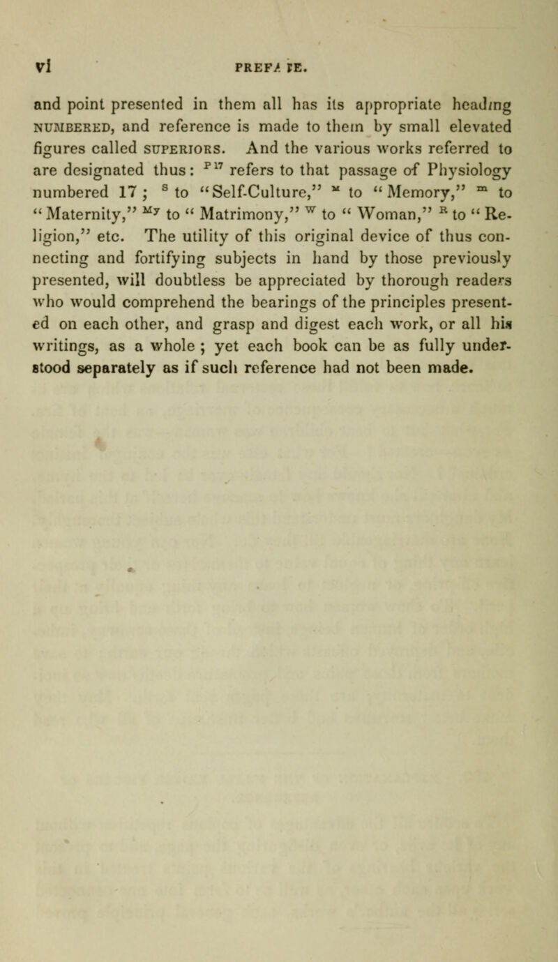 Vl PREF/ FE. and point presented in them all has its appropriate heading numbered, and reference is made to them by small elevated figures called superiors. And the various works referred to are designated thus: P17 refers to that passage of Physiology numbered 17; s to Self-Culture, M to Memory, m to  Maternity, My to  Matrimony, w to  Woman, R to  Re- ligion, etc. The utility of this original device of thus con- necting and fortifying subjects in hand by those previously presented, will doubtless be appreciated by thorough readers who would comprehend the bearings of the principles present- ed on each other, and grasp and digest each work, or all his writings, as a whole ; yet each book can be as fully under- stood separately as if sucli reference had not been made.