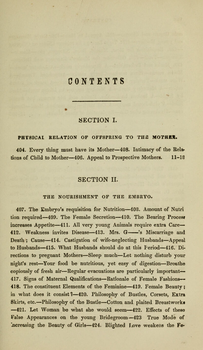 CONTENTS SECTION I. PHYSICAL RELATION OF OFFSPRING TO THfl MOTHBJL 404. Every thing must have its Mother—408. Intimacy of the Rela- tions of Child to Mother—406. Appeal to Prospective Mothers. 11-18 SECTION II. THE NOURISHMENT OF THE EMBRYO. 407. The Embryo's requisition for Nutrition—408. Amount of Nutri tion required—409. The Female Secretion—410. The Bearing Procesf increases Appetite—411. All very young Animals require extra Care— 412. Weakness invites Disease—413. Mrs. G 's Miscarriage and Death ; Cause—414. Castigation of wife-neglecting Husbands—Appeal to Husbands—415. What Husbands should do at this Period—416. Di- rections to pregnant Mothers—Sleep much—Let nothing disturb your night's rest—Your food be nutritious, yet easy of digestion—Breathe copiously of fresh air—Regular evacuations are particularly important— 417. Signs of Maternal Qualifications—Rationale of Female Fashions— 418. The constituent Elements of the Feminine—419. Female Beauty; in what does it consist?—420. Philosophy of Bustles, Corsets, Extra Skirts, etc.—Philosophy of the Bustle—Cotton and plaited Breastwork! —421. Let Woman be what she would seem—422. Effects of theso False Appearances on the young Bridegroom—423 True Mode of jicreasing the Beauty of Girls—424. Blighted Isove weakens the Fe*