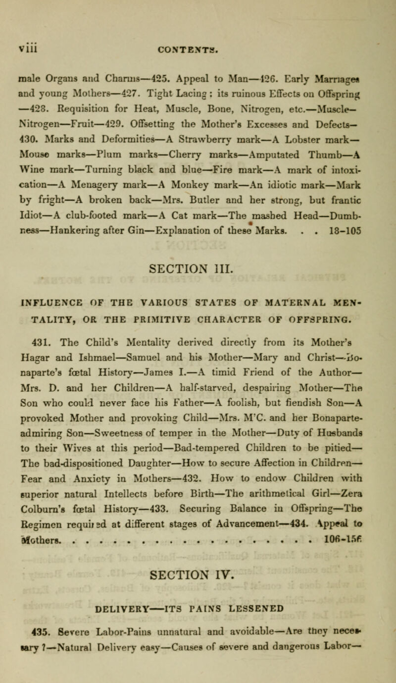 Vlll CONTENTS. male Organs and Charms—425. Appeal to Man—126. Early Marriage* and young Mothers—427. Tight Lacing : its ruinous Effects on Offspring —423. Requisition for Heat, Muscle, Bone, Nitrogen, etc.—Muscle- Nitrogen—Fruit—42.9. Offsetting the Mother's Excesses and Defects— 430. Marks and Deformities—A Strawberry mark—A Lobster mark— Mouse marks—Plum marks—Cherry marks—Amputated Thumb—A Wine mark—Turning black and blue—Fire mark—A mark of intoxi- cation—A Menagery mark—A Monkey mark—An idiotic mark—Mark by fright—A broken back—Mrs. Butler and her strong, but frantic Idiot—A club-footed mark—A Cat mark—The mashed Head—Dumb- ness—Hankering after Gin—Explanation of these Marks. . . 18-105 SECTION III. INFLUENCE OF THE VARIOUS STATES OF MATERNAL MEN- TALITY, OR THE PRIMITIVE CHARACTER OF OFFSPRING. 431. The Child's Mentality derived directly from its Mother's Hagar and Ishmael—Samuel and his Mother—Mary and Christ—lio* naparte's fcetal History—James I.—A timid Friend of the Author— Mrs. D. and her Children—A half-starved, despairing Mother—The Son who could never face his Father—A foolish, but fiendish Son—A provoked Mother and provoking Child—Mrs. M'C. and her Bonaparte- admiring Son—Sweetness of temper in the Mother—Duty of Husbands to their Wives at this period—Bad-tempered Children to be pitied— The bad-dispositioned Daughter—How to secure Affection in Children— Fear and Anxiety in Mothers—432. How to endow Children with superior natural Intellects before Birth—The arithmetical Girl—Zera Colburn's foetal History—433. Securing Balance in Offspring—The Regimen requiisd at different 6tages of Advancement—434. Appeal to Mothers 106-I5f- SECTION IV. DELIVERY ITS PAINS LESSENED 435. Severe Labor-Pains unnatural and avoidable—Are they necet- lary 7—Natural Delivery easy—Causes of severe and dangerous Labor—