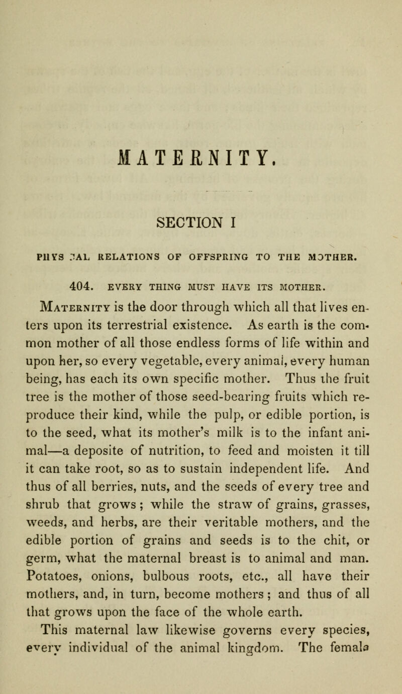 MATERNITY. SECTION I P11VS .~!AL RELATIONS OF OFFSPRING TO THE MOTHER. 404. EVERY THING MUST HAVE ITS MOTHER. Maternity is the door through which all that lives en- ters upon its terrestrial existence. As earth is the com* mon mother of all those endless forms of life within and upon her, so every vegetable, every animai, every human being, has each its own specific mother. Thus the fruit tree is the mother of those seed-bearing fruits which re- produce their kind, while the pulp, or edible portion, is to the seed, what its mother's milk is to the infant ani- mal—a deposite of nutrition, to feed and moisten it till it can take root, so as to sustain independent life. And thus of all berries, nuts, and the seeds of every tree and shrub that grows ; while the straw of grains, grasses, weeds, and herbs, are their veritable mothers, and the edible portion of grains and seeds is to the chit, or germ, what the maternal breast is to animal and man. Potatoes, onions, bulbous roots, etc., all have their mothers, and, in turn, become mothers ; and thus of all that grows upon the face of the whole earth. This maternal law likewise governs every species, every individual of the animal kingdom. The femala