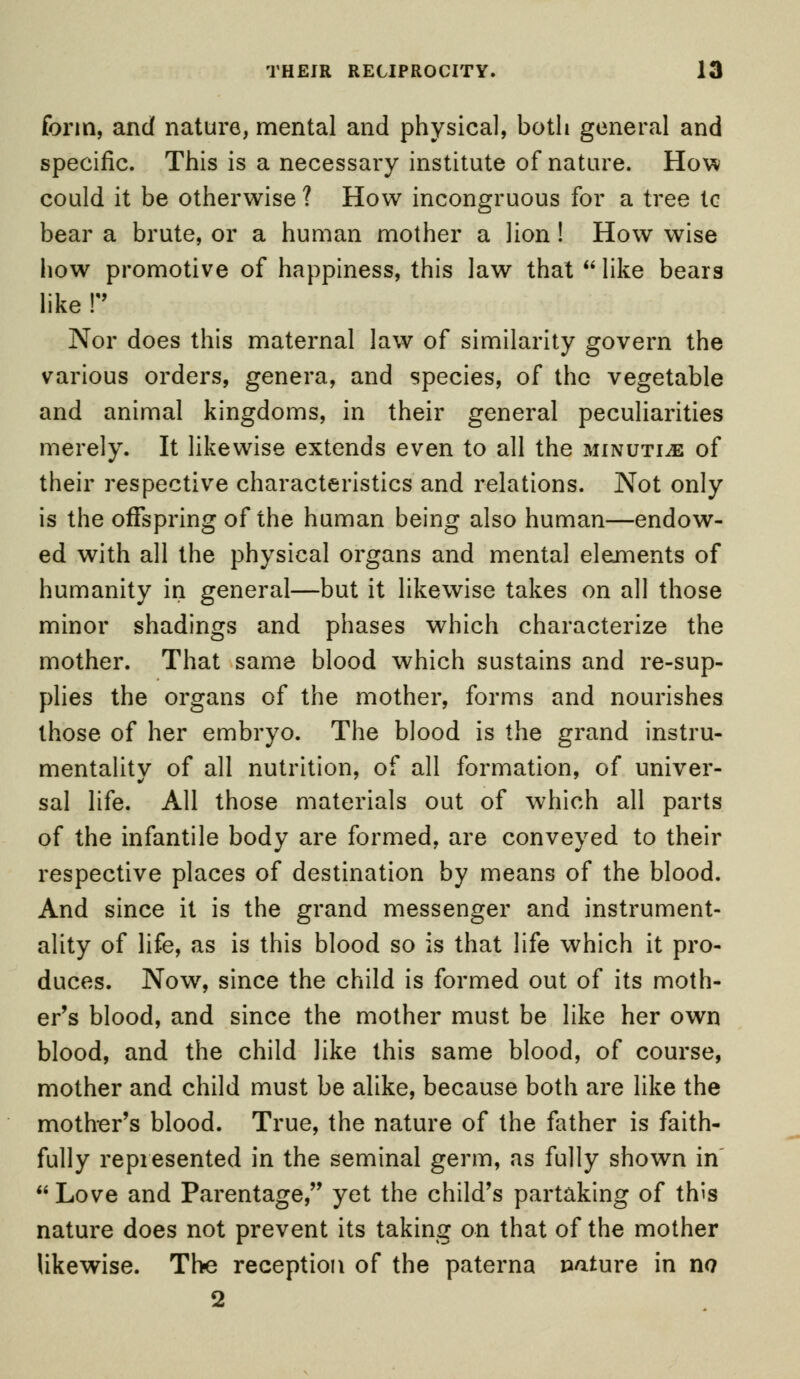 form, and nature, mental and physical, both general and specific. This is a necessary institute of nature. How could it be otherwise ? How incongruous for a tree tc bear a brute, or a human mother a lion ! How wise how promotive of happiness, this law that  like bears like r Nor does this maternal law of similarity govern the various orders, genera, and species, of the vegetable and animal kingdoms, in their general peculiarities merely. It likewise extends even to all the minutiae of their respective characteristics and relations. Not only is the offspring of the human being also human—endow- ed with all the physical organs and mental elejnents of humanity in general—but it likewise takes on all those minor shadings and phases which characterize the mother. That same blood which sustains and re-sup- plies the organs of the mother, forms and nourishes those of her embryo. The blood is the grand instru- mentality of all nutrition, of all formation, of univer- sal life. All those materials out of which all parts of the infantile body are formed, are conveyed to their respective places of destination by means of the blood. And since it is the grand messenger and instrument- ality of life, as is this blood so is that life which it pro- duces. Now, since the child is formed out of its moth- er's blood, and since the mother must be like her own blood, and the child like this same blood, of course, mother and child must be alike, because both are like the mother's blood. True, the nature of the father is faith- fully represented in the seminal germ, as fully shown in  Love and Parentage, yet the child's partaking of this nature does not prevent its taking on that of the mother likewise. The reception of the paterna pature in no 2