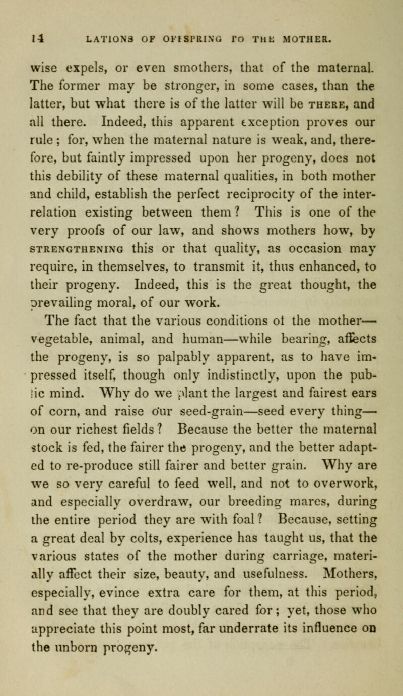 wise expels, or even smothers, that of the maternal. The former may be stronger, in some cases, than the latter, but what there is of the latter will be there, and all there. Indeed, this apparent exception proves our rule ; for, when the maternal nature is weak, and, there- fore, but faintly impressed upon her progeny, does not this debility of these maternal qualities, in both mother and child, establish the perfect reciprocity of the inter- relation existing between them ? This is one of the very proofs of our law, and shows mothers how, by strengthening this or that quality, as occasion may require, in themselves, to transmit it, thus enhanced, to their progeny. Indeed, this is the great thought, the prevailing moral, of our work. The fact that the various conditions ol the mother— vegetable, animal, and human—while bearing, affects the progeny, is so palpably apparent, as to have im- pressed itself, though only indistinctly, upon the pub- lic mind. Why do we plant the largest and fairest ears of corn, and raise o'ur seed-grain—seed every thing— on our richest fields ? Because the better the maternal stock is fed, the fairer the progeny, and the better adapt- ed to re-produce still fairer and better grain. Why are we so very careful to feed well, and not to overwork, and especially overdraw, our breeding mares, during the entire period they are with foal ? Because, setting a great deal by colts, experience has taught us, that the various states of the mother during carriage, materi- ally affect their size, beauty, and usefulness. Mothers, especially, evince extra care for them, at this period, and sec that they are doubly cared for; yet, those who appreciate this point most, far underrate its influence on the unborn progeny.