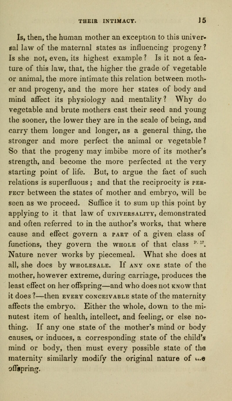 THEIR INTIMACY. J 5 Is, then, the human mother an exception to this univer- sal law of the maternal states as influencing progeny ? Is she not, even, its highest example ? Is it not a fea- ture of this law, that, the higher the grade of vegetable or animal, the more intimate this relation between moth- er and progeny, and the more her states of body and mind affect its physiology aad mentality? Why do vegetable and brute mothers cast their seed and young the sooner, the lower they are in the scale of being, and carry them longer and longer, as a general thing, the stronger and more perfect the animal or vegetable? So that the progeny may imbibe more of its mother's strength, and become the more perfected at the very starting point of life. But, to argue the fact of such relations is superfluous ; and that the reciprocity is per- fect between the states of mother and embryo, will be seen as we proceed. Suffice it to sum up this point by applying to it that law of universality, demonstrated and often referred to in the author's works, that where cause and effect govern a part of a given class of functions, they govern the whole of that class p-17. Nature never works by piecemeal. What she does at all, she does by wholesale. If any one state of the mother, however extreme, during carriage, produces the least effect on her offspring—and who does not know that it does ?—then every conceivable state of the maternity affects the embryo. Either the whole, down to the mi- nutest item of health, intellect, and feeling, or else no- thing. If any one state of the mother's mind or body causes, or induces, a corresponding state of the child's mind or body, then must every possible state of the maternity similarly modify the original nature of u*e offspring.