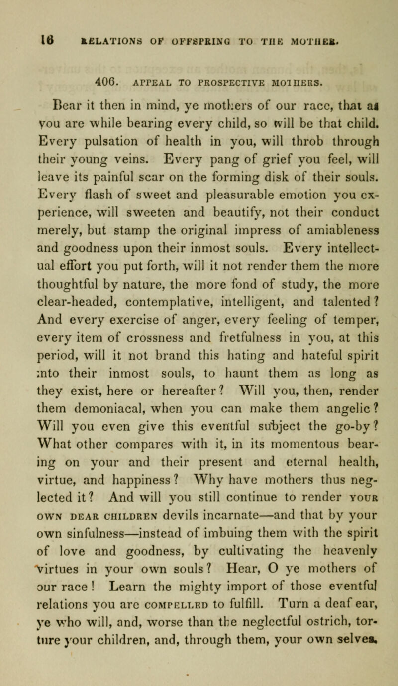 40G. ArrEAL to prospective mothers. Bear it then in mind, ye mothers of our race, thai ai you are while bearing every child, so will be that child. Every pulsation of health in you, will throb through their young veins. Every pang of grief you feel, will leave its painful scar on the forming disk of their souls. Every flash of sweet and pleasurable emotion you ex- perience, will sweeten and beautify, not their conduct merely, but stamp the original impress of amiableness and goodness upon their inmost souls. Every intellect- ual effort you put forth, will it not render them the more thoughtful by nature, the more fond of study, the more clear-headed, contemplative, intelligent, and talented? And every exercise of anger, every feeling of temper, every item of crossness and fretfulness in you, at this period, will it not brand this hating and hateful spirit into their inmost souls, to haunt them as long as they exist, here or hereafter? Will you, then, render them demoniacal, when you can make them angelic? Will you even give this eventful subject the go-by? What other compares with it, in its momentous bear- ing on your and their present and eternal health, virtue, and happiness ? Why have mothers thus neg- lected it? And will you still continue to render your own dear children devils incarnate—and that by your own sinfulness—instead of imbuing them with the spirit of love and goodness, by cultivating the heavenly virtues in your own souls? Hear, O ye mothers of our race ! Learn the mighty import of those eventful relations you are compelled to fulfill. Turn a deaf ear, ye who will, and, worse than the neglectful ostrich, tor- ture your children, and, through them, your own selves.
