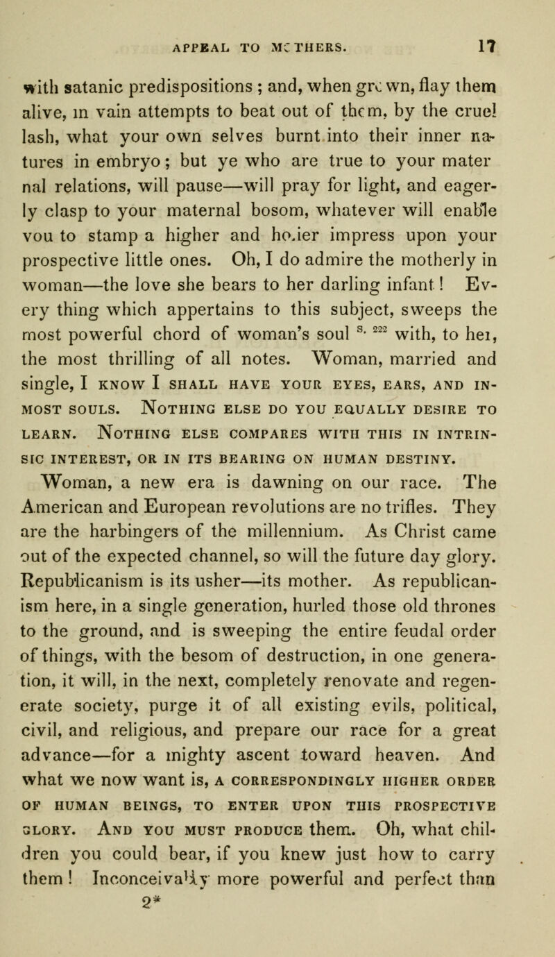 with satanic predispositions ; and, when giv wn, flay them alive, in vain attempts to beat out of them, by the crue! lash, what your own selves burnt into their inner na- tures in embryo; but ye who are true to your mater nal relations, will pause—will pray for light, and eager- ly clasp to your maternal bosom, whatever will enable vou to stamp a higher and ho.ier impress upon your prospective little ones. Oh, I do admire the motherly in woman—the love she bears to her darling infant! Ev- ery thing which appertains to this subject, sweeps the most powerful chord of woman's soul s- 222 with, to hei, the most thrilling of all notes. Woman, married and single, I know I shall have your eyes, ears, and in- most souls. Nothing else do you equally destre to learn. Nothing else compares with this in intrin- sic INTEREST, OR IN ITS BEARING ON HUMAN DESTINY. Woman, a new era is dawning on our race. The American and European revolutions are no trifles. They are the harbingers of the millennium. As Christ came out of the expected channel, so will the future day glory. Republicanism is its usher—its mother. As republican- ism here, in a single generation, hurled those old thrones to the ground, and is sweeping the entire feudal order of things, with the besom of destruction, in one genera- tion, it will, in the next, completely renovate and regen- erate society, purge it of all existing evils, political, civil, and religious, and prepare our race for a great advance—for a mighty ascent toward heaven. And what we now want is, a correspondingly higher order OF HUMAN BEINGS, TO ENTER UPON THIS PROSPECTIVE glory. And you must produce them. Oh, what chil- dren you could bear, if you knew just how to carry them ! InconceivaUy more powerful and perfect than 2*