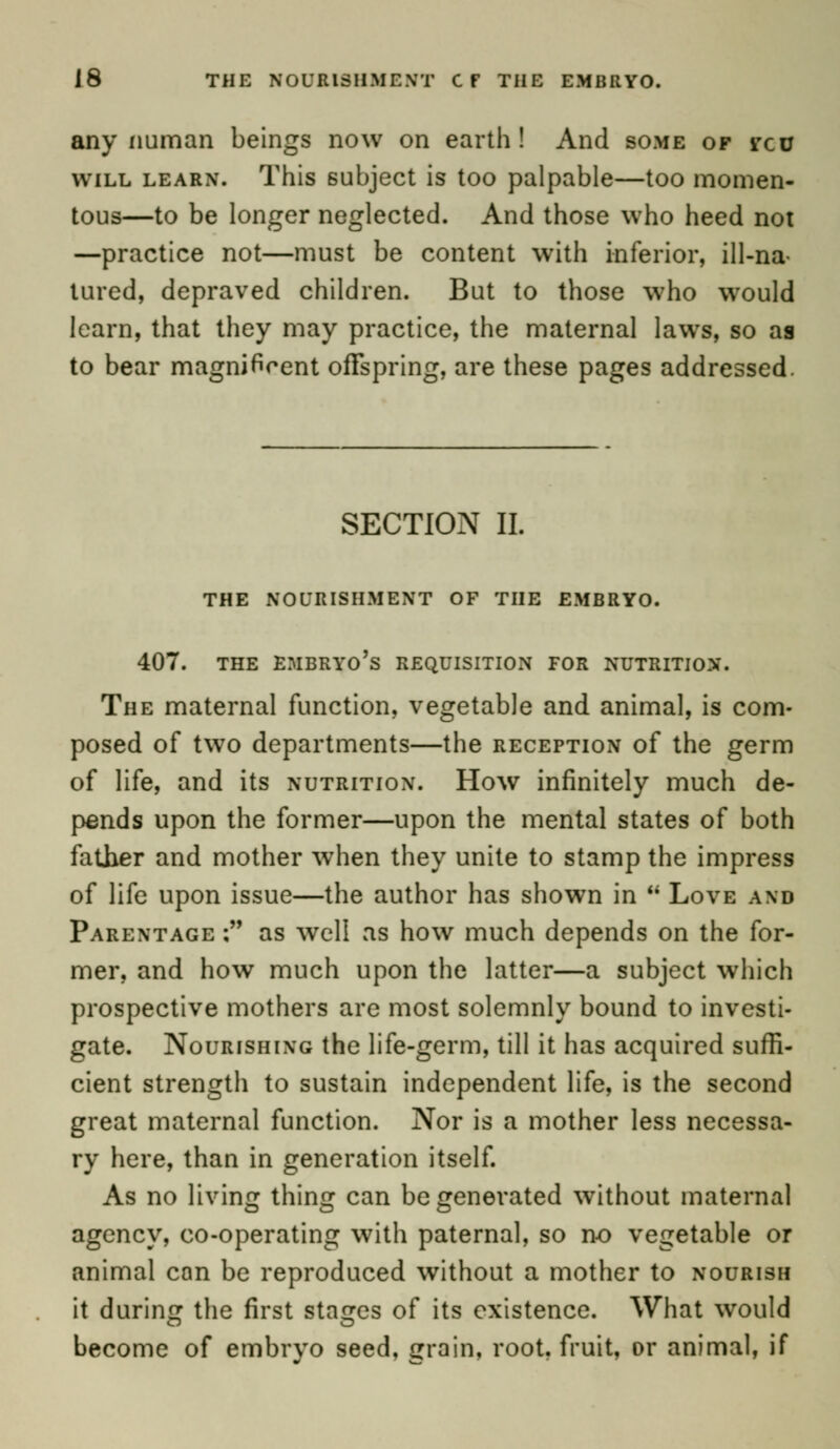 J8 THE NOURISHMENT CF THE EMBRYO. any numan beings now on earth! And some of ycu will learn. This subject is too palpable—too momen- tous—to be longer neglected. And those who heed not —practice not—must be content with inferior, ill-na- tured, depraved children. But to those who would learn, that they may practice, the maternal laws, so as to bear magnificent offspring, are these pages addressed. SECTION II. THE NOURISHMENT OF THE EMBRYO. 407. THE EMBRYO'S REQUISITION FOR NUTRITION. The maternal function, vegetable and animal, is com- posed of two departments—the reception of the germ of life, and its nutrition. How infinitely much de- pends upon the former—upon the mental states of both father and mother when they unite to stamp the impress of life upon issue—the author has shown in  Love and Parentage ; as well as how much depends on the for- mer, and how much upon the latter—a subject which prospective mothers are most solemnly bound to investi- gate. Nourishing the life-germ, till it has acquired suffi- cient strength to sustain independent life, is the second great maternal function. Nor is a mother less necessa- ry here, than in generation itself. As no living thing can be generated without maternal agency, co-operating with paternal, so no vegetable or animal can be reproduced without a mother to nourish it during the first stages of its existence. What would become of embryo seed, grain, root, fruit, or animal, if