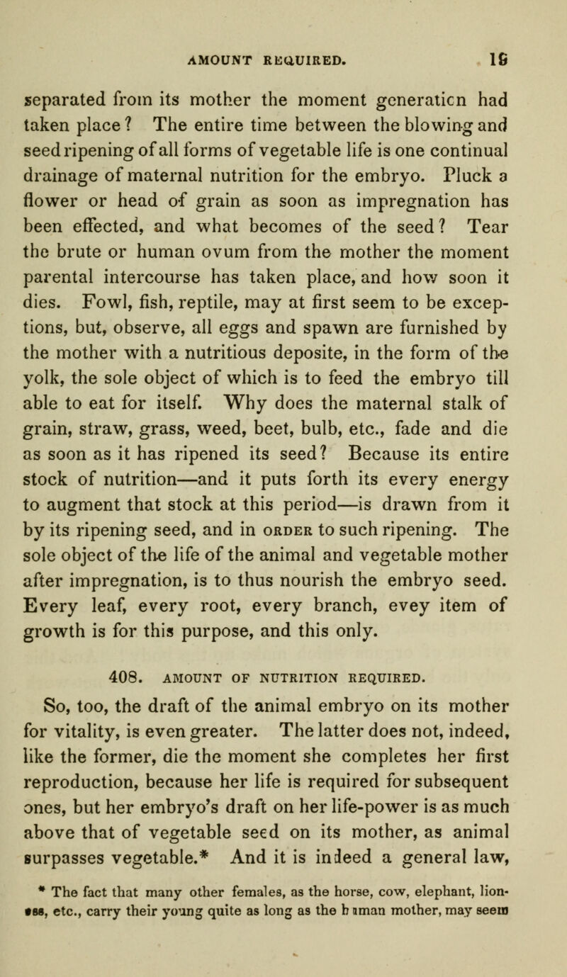 separated from its mother the moment generation had taken place ? The entire time between the blowing and seed ripening of all forms of vegetable life is one continual drainage of maternal nutrition for the embryo. Pluck a flower or head o-f grain as soon as impregnation has been effected, and what becomes of the seed? Tear the brute or human ovum from the mother the moment parental intercourse has taken place, and how soon it dies. Fowl, fish, reptile, may at first seem to be excep- tions, but, observe, all eggs and spawn are furnished by the mother with a nutritious deposite, in the form of the yolk, the sole object of which is to feed the embryo till able to eat for itself. Why does the maternal stalk of grain, straw, grass, weed, beet, bulb, etc., fade and die as soon as it has ripened its seed? Because its entire stock of nutrition—and it puts forth its every energy to augment that stock at this period—is drawn from it by its ripening seed, and in order to such ripening. The sole object of the life of the animal and vegetable mother after impregnation, is to thus nourish the embryo seed. Every leaf, every root, every branch, evey item of growth is for this purpose, and this only. 408. AMOUNT OF NUTRITION REQUIRED. So, too, the draft of the animal embryo on its mother for vitality, is even greater. The latter does not, indeed, like the former, die the moment she completes her first reproduction, because her life is required for subsequent ones, but her embryo's draft on her life-power is as much above that of vegetable seed on its mother, as animal surpasses vegetable.* And it is indeed a general law, * The fact that many other females, as the horse, cow, elephant, lion- •88, etc., carry their young quite as long as the b aman mother, may seem