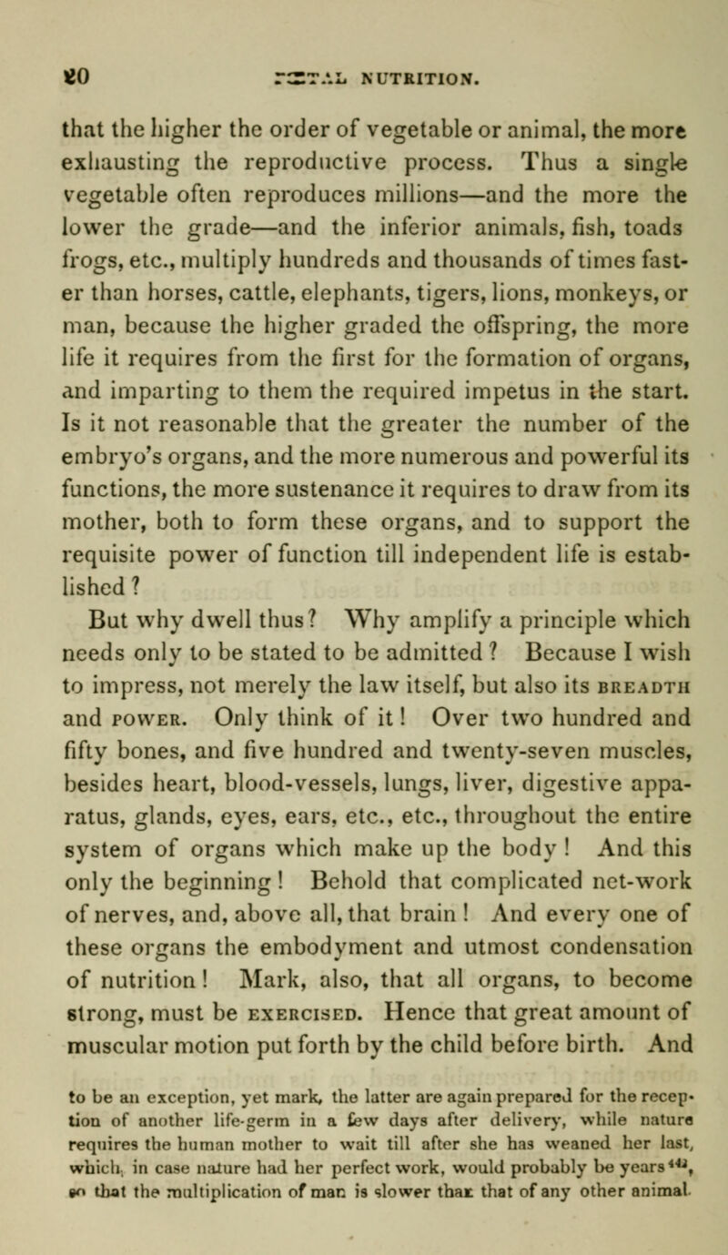 £0 r^TAIi NUTRITION. that the higher the order of vegetable or animal, the more exhausting the reproductive process. Thus a single vegetable often reproduces millions—and the more the lower the grade—and the inferior animals, fish, toads frogs, etc., multiply hundreds and thousands of times fast- er than horses, cattle, elephants, tigers, lions, monkeys, or man, because the higher graded the offspring, the more life it requires from the first for the formation of organs, and imparting to them the required impetus in the start. Is it not reasonable that the greater the number of the embryo's organs, and the more numerous and powerful its functions, the more sustenance it requires to draw from its mother, both to form these organs, and to support the requisite power of function till independent life is estab- lished ? But why dwell thus? Why amplify a principle which needs only to be stated to be admitted ? Because I wish to impress, not merely the law itself, but also its breadth and power. Only think of it! Over two hundred and fifty bones, and five hundred and twenty-seven muscles, besides heart, blood-vessels, lungs, liver, digestive appa- ratus, glands, eyes, ears, etc., etc., throughout the entire system of organs which make up the body ! And this only the beginning! Behold that complicated net-work of nerves, and, above all, that brain ! And every one of these organs the embodyment and utmost condensation of nutrition! Mark, also, that all organs, to become 6trong, must be exercised. Hence that great amount of muscular motion put forth by the child before birth. And to be an exception, yet mark, the latter are again prepared for the recep* tion of another life-germ in a few days after delivery, while nature requires the human mother to wait till after she has weaned her last, which, in case nature had her perfect work, would probably be years44*, »n that the multiplication of man is slower that that of any other animal.