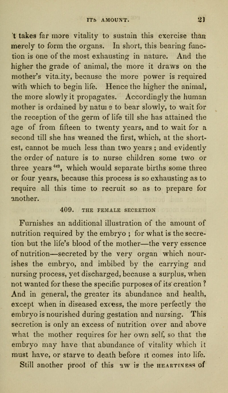 ITS AMOUNT. 2) t takes far more vitality to sustain this exercise than merely to form the organs. In short, this bearing func- tion is one of the most exhausting in nature. And the higher the grade of animal, the more it draws on the mother's vitaity, because the more power is required with which to begin life. Hence the higher the animal, the more slowly it propagates. Accordingly the human mother is ordained by natui e to bear slowly, to wait for the reception of the germ of life till she has attained the age of from fifteen to twenty years, and to wait for a second till she has weaned the first, which, at the short- est, cannot be much less than two years ; and evidently the order of nature is to nurse children some two or three years442, which would separate births some three or four years, because this process is so exhausting as to require all this time to recruit so as to prepare for another. 409. THE FEMALE SECRETION Furnishes an additional illustration of the amount of nutrition required by the embryo ; for what is the secre- tion but the life's blood of the mother—the very essence of nutrition—secreted by the very organ which nour- ishes the embryo, and imbibed by the carrying and nursing process, yet discharged, because a surplus, when not wanted for these the specific purposes of its' creation ? And in general, the greater its abundance and health, except wrhen in diseased excess, the more perfectly the embryo is nourished during gestation and nursing. This secretion is only an excess of nutrition over and above what the mother requires for her own self, so that the embryo may have that abundance of vitality which it must have, or starve to death before it comes into life. Still another proof of this aw is the heartless of