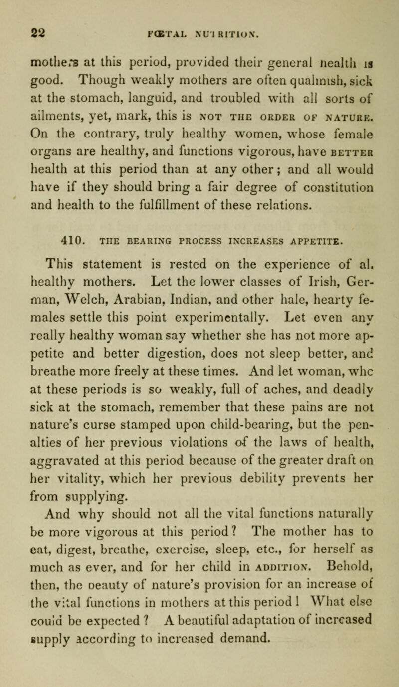 mothers at this period, provided their general nealth is good. Though weakly mothers are often qualmish, sick at the stomach, languid, and troubled with all sorts of ailments, yet, mark, this is not the order of nature. On the contrary, truly healthy women, whose female organs are healthy, and functions vigorous, have better health at this period than at any other; and all would have if they should bring a fair degree of constitution and health to the fulfillment of these relations. 410. the bearing process increases appetite. This statement is rested on the experience of ah healthy mothers. Let the lower classes of Irish, Ger- man, Welch, Arabian, Indian, and other hale, hearty fe- males settle this point experimentally. Let even any really healthy woman say whether she has not more ap- petite and better digestion, does not sleep better, and breathe more freely at these times. And let woman, whe at these periods is so weakly, full of aches, and deadly sick at the stomach, remember that these pains are not nature's curse stamped upon child-bearing, but the pen- alties of her previous violations of the laws of health, aggravated at this period because of the greater draft on her vitality, which her previous debility prevents her from supplying. And why should not all the vital functions naturally be more vigorous at this period? The mother has to cat, digest, breathe, exercise, sleep, etc., for herself as much as ever, and for her child in addition. Behold, then, the oeauty of nature's provision for an increase of the vital functions in mothers at this period 1 What else couid be expected ? A beautiful adaptation of increased supply according to increased demand.
