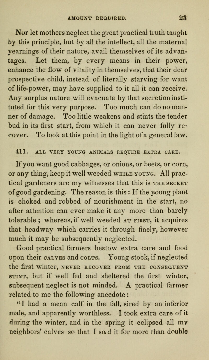 Nor let mothers neglect the great practical truth taught by this principle, but by all the intellect, all the maternal yearnings of their nature, avail themselves of its advan- tages. Let them, by every means in their power, enhance the flow of vitality in themselves, that their dear prospective child, instead of literally starving for want of life-power, may have supplied to it all it can receive. Any surplus nature will evacuate by that secretion insti- tuted for this very purpose. Too much can do no man- ner of damage. Too little weakens and stints the tender bud in its first start, from which it can never fully re- cover. To look at this point in the light of a general law. 411. ALL VERY YOUNG ANIMALS REQUIRE EXTRA CARE. If you want good cabbages, or onions, or beets, or corn, or any thing, keep it well weeded while young. All prac- tical gardeners are my witnesses that this is the secret of good gardening. The reason is this : If the young plant is choked and robbed of nourishment in the start, no after attention can ever make it any more than barely tolerable ; whereas, if well weeded at first, it acquires that headway which carries it through finely, however much it may be subsequently neglected. Good practical farmers bestow extra care and food upon their calves and colts. Young stock, if neglected the first winter, never recover from the consequent stint, but if well fed and sheltered the first winter, subsequent neglect is not minded. A practical farmer related to me the following anecdote: I had a mean calf in the fall, sired by an inferior male, and apparently worthless. I took extra care of it during the winter, and in the spring it eclipsed all my neighbors' calves so that I sad it for more than double