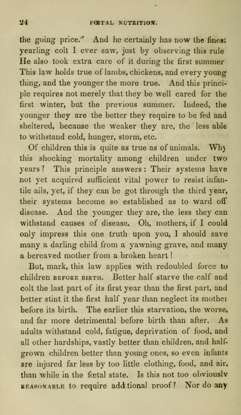 4J4 FfETAL NUTRITION. the going price/' And he certainly has now the fines; yearling colt I ever saw, just by observing this rule He also took extra care of it during the first summer This law holds true oflambs, chickens, and every young thing, and the younger the more true. And this princi- ple requires not merely that they be well cared for the first winter, but the previous summer. Indeed, the younger they are the better they require to be fed and sheltered, because the weaker they are, the less able to withstand cold, hunger, storm, etc. Of children this is quite as true as of animals. Wh} this shocking mortality among children under two years ? This principle answers : Their systems have not yet acquired sufficient vital power to resist infan- tile ails, yet, if they can be got through the third year, their systems become so established as to ward off disease. And the younger they are, the less they can withstand causes of disease. Oh, mothers, if I could only impress this one truth upon you, I should save many a darling child from a yawning grave, and many a bereaved mother from a broken heart ! But, mark, this law applies with redoubled force to children before birth. Better half starve the calf and colt the last part of its first year than the first part, and better stint it the first half year than neglect its mothei before its birth. The earlier this starvation, the worse, and far more detrimental before birth than after. As adults withstand cold, fatigue, deprivation of food, and all other hardships, vastly better than children, and half- grown children better than young ones, so even infants are injured far less by too little clothing, food, and air, than while in the foetal state. Is this not too obviously reasonable to require additional proof? Nor do any