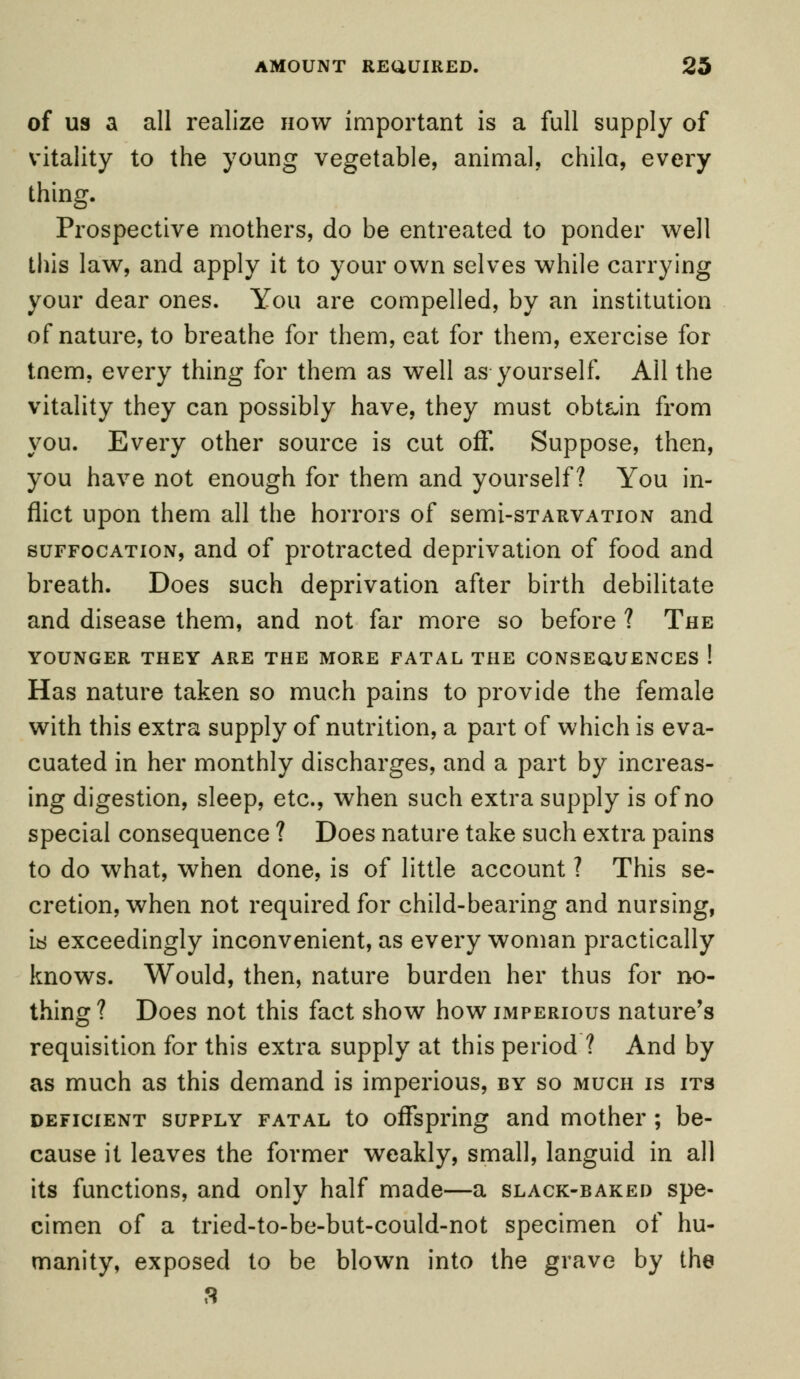 of us a all realize now important is a full supply of vitality to the young vegetable, animal, chila, every thing. Prospective mothers, do be entreated to ponder well this law, and apply it to your own selves while carrying your dear ones. You are compelled, by an institution of nature, to breathe for them, eat for them, exercise for tnem, every thing for them as well as yourself. All the vitality they can possibly have, they must obtain from you. Every other source is cut off. Suppose, then, you have not enough for them and yourself? You in- flict upon them all the horrors of semi-sTARVATioN and suffocation, and of protracted deprivation of food and breath. Does such deprivation after birth debilitate and disease them, and not far more so before ? The YOUNGER THEY ARE THE MORE FATAL THE CONSEQUENCES ! Has nature taken so much pains to provide the female with this extra supply of nutrition, a part of which is eva- cuated in her monthly discharges, and a part by increas- ing digestion, sleep, etc., when such extra supply is of no special consequence ? Does nature take such extra pains to do what, when done, is of little account ? This se- cretion, when not required for child-bearing and nursing, it! exceedingly inconvenient, as every woman practically knows. Would, then, nature burden her thus for no- thing? Does not this fact show how imperious nature's requisition for this extra supply at this period ? And by as much as this demand is imperious, by so much is its deficient supply fatal to offspring and mother ; be- cause it leaves the former weakly, small, languid in all its functions, and only half made—a slack-baked spe- cimen of a tried-to-be-but-could-not specimen of hu- manity, exposed to be blown into the grave by the 3