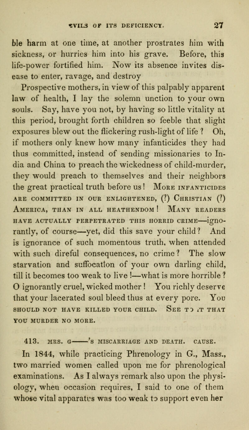 ble harm at one time, at another prostrates him with sickness, or hurries him into his grave. Before, this life-power fortified him. Now iis absence invites dis- ease to enter, ravage, and destroy Prospective mothers, in view of this palpably apparent law of health, I lay the solemn unction to your own souls. Say, have you not, by having so little vitality at this period, brought forth children so feeble that slight exposures blew out the flickering rush-light of life ? Oh, if mothers only knew how many infanticides they had thus committed, instead of sending missionaries to In- dia and China to preach the wickedness of child-murder, they would preach to themselves and their neighbors the great practical truth before us! More infanticides are committed in our enlightened, (?) christian (?) America, than in all heathendom ! Many readers have actually perpetrated this horrid crime igno- rantly, of course—yet, did this save your child ? And is ignorance of such momentous truth, when attended with such direful consequences, no crime ? The slow starvation and suffocation of your own darling child, till it becomes too weak to live !—what is more horrible ? O ignorantly cruel, wicked mother ! You richly deserve that your lacerated soul bleed thus at every pore. You SHOULD NOT HAVE KILLED YOUR CHILD. See TO iT THAT YOU MURDER NO MORE. 413. MRS. G 's MISCARRIAGE AND DEATH. CAUSE. In 1844, while practicing Phrenology in G., Mass., two married women called upon me for phrenological examinations. As I always remark also upon the physi- ology, when occasion requires, I said to on-e of them whose vital apparatus was too weak to support even her