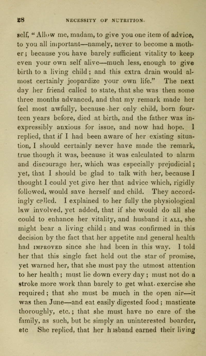 self,  Allow mc, madam, to give you one item of advice, to you all important—namely, never to become a moth- er ; because you have barely sufficient vitality to keep even your own self alive—much less, enough to give birth to a living child ; and this extra drain would al- most certainly jeopardize your own life. The next day her friend called to state, that she wTas then some three months advanced, and that my remark made her feel most awfully, because her only child, born four- teen years before, died at birth, and the father was in- expressibly anxious for issue, and now had hope. 1 replied, that if I had been aware of her existing situa- tion, I should certainly never have made the remark, true though it was, because it was calculated to alarm and discourage her, which was especially prejudicial; yet, that I should be glad to talk with her, because I thought I could yet give her that advice which, rigidly followed, would save herself and child. They accord- ingly celled. I explained to her fully the physiological law involved, yet added, that if she wrould do all she could to enhance her vitality, and husband it all, she might bear a living child; and was confirmed in this decision by the fact that her appetite and general health had improved since she had been in this way. I told her that this single fact held out the star of promise, yet warned her, that she must pay the utmost attention to her health ; must lie down every day ; must not do a stroke more work than barely to get what* exercise she required ; that she must be much in the open air—it was then June—and eat easily digested food ; masticate thoroughly, etc.; that she must have no care of the family, as such, but be simply an uninterested boarder, etc She replied, that her hisband earned their living