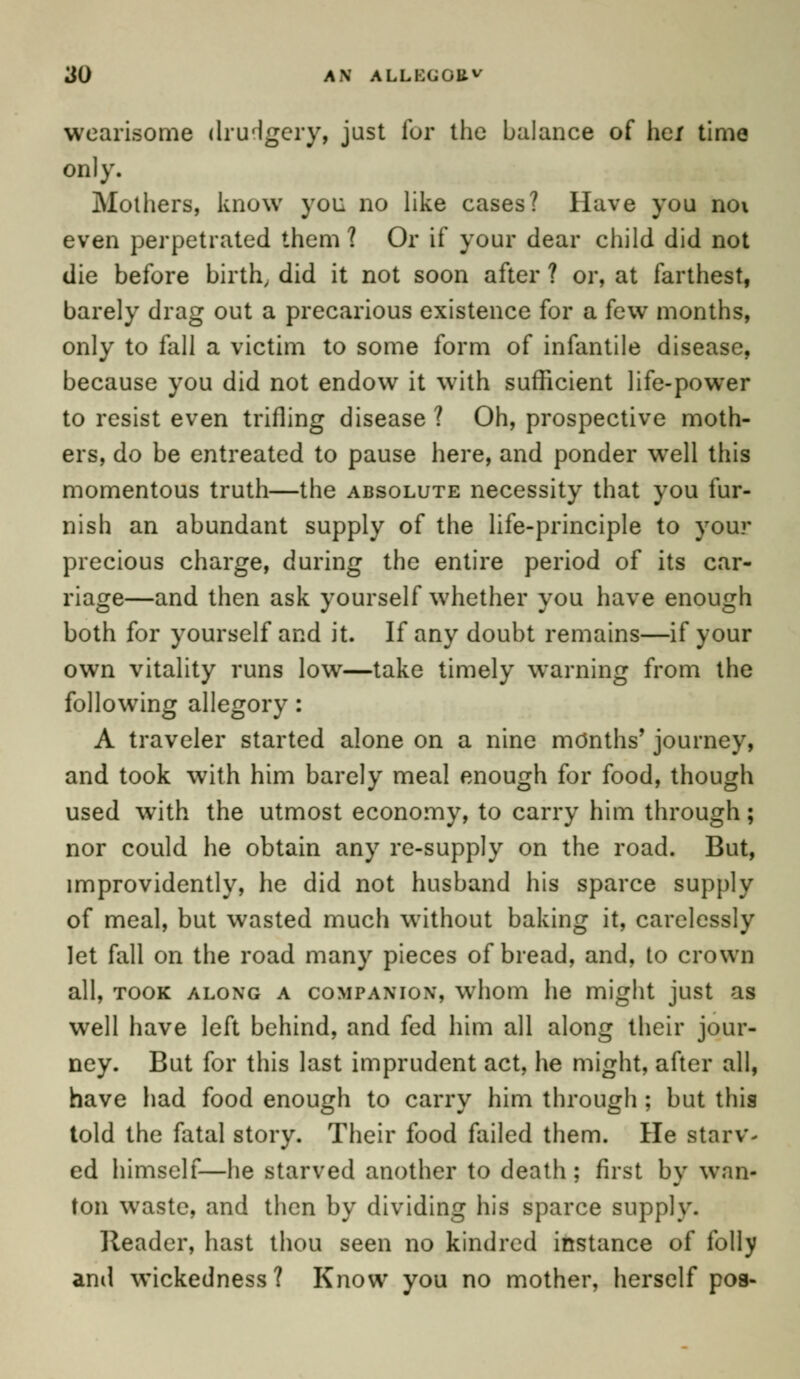 wearisome drudgery, just for the balance of hex time only. Mothers, know you no like cases? Have you noi even perpetrated them ? Or if your dear child did not die before birth, did it not soon after ? or, at farthest, barely drag out a precarious existence for a few months, only to fall a victim to some form of infantile disease, because you did not endow it with sufficient life-power to resist even trifling disease? Oh, prospective moth- ers, do be entreated to pause here, and ponder wTell this momentous truth—the absolute necessity that you fur- nish an abundant supply of the life-principle to your precious charge, during the entire period of its car- riage—and then ask yourself whether you have enough both for yourself and it. If any doubt remains—if your own vitality runs low—take timely warning from the following allegory: A traveler started alone on a nine months' journey, and took with him barely meal enough for food, though used with the utmost economy, to carry him through; nor could he obtain any re-supply on the road. But, improvidently, he did not husband his sparce supply of meal, but wasted much without baking it, carelessly let fall on the road many pieces of bread, and, to crown all, took along a coMPAMox, whom he might just as well have left behind, and fed him all along their jour- ney. But for this last imprudent act, he might, after all, have had food enough to carry him through ; but this told the fatal story. Their food failed them. He starv- ed himself—he starved another to death; first by wan- ton wraste, and then by dividing his sparce supply. Reader, hast thou seen no kindred instance of folly and wickedness? Know you no mother, herself pos-